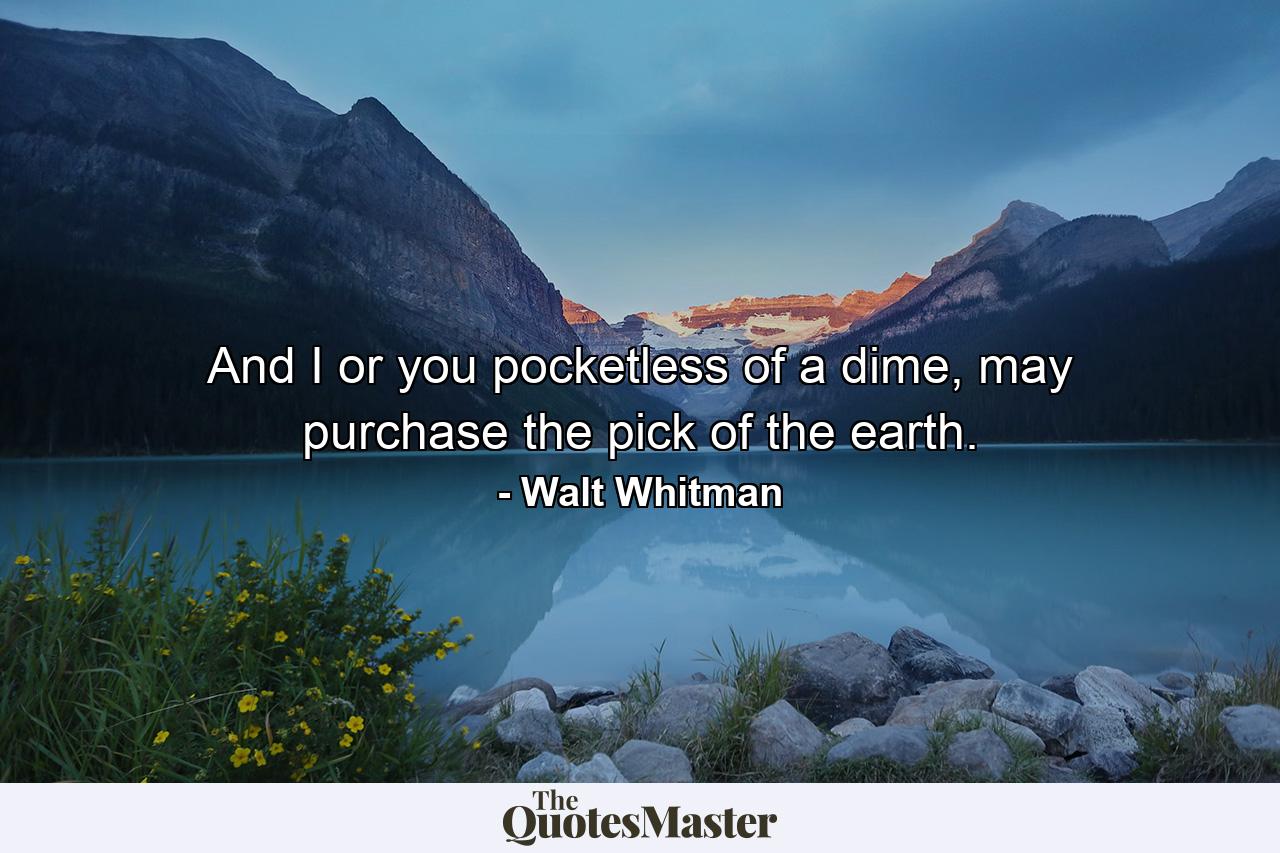 And I or you pocketless of a dime, may purchase the pick of the earth. - Quote by Walt Whitman