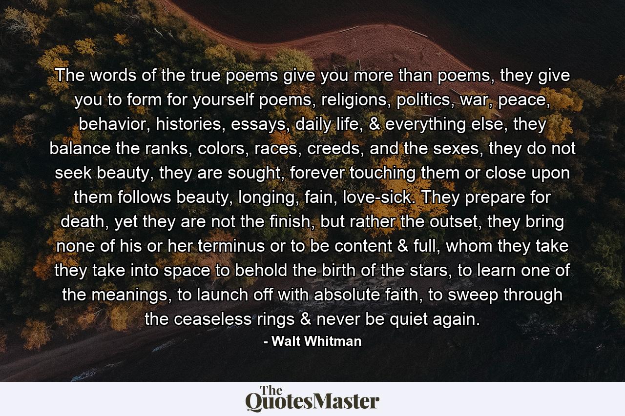 The words of the true poems give you more than poems, they give you to form for yourself poems, religions, politics, war, peace, behavior, histories, essays, daily life, & everything else, they balance the ranks, colors, races, creeds, and the sexes, they do not seek beauty, they are sought, forever touching them or close upon them follows beauty, longing, fain, love-sick. They prepare for death, yet they are not the finish, but rather the outset, they bring none of his or her terminus or to be content & full, whom they take they take into space to behold the birth of the stars, to learn one of the meanings, to launch off with absolute faith, to sweep through the ceaseless rings & never be quiet again. - Quote by Walt Whitman