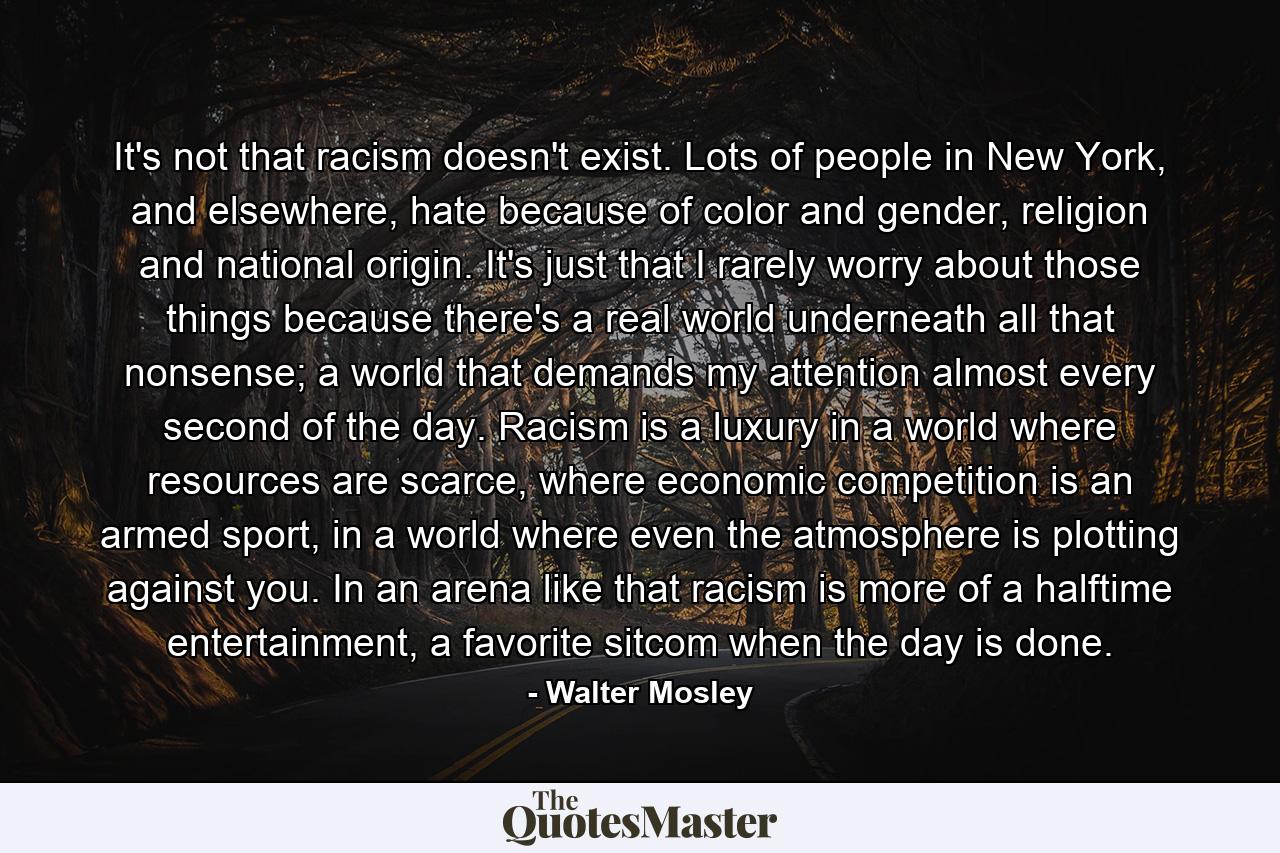 It's not that racism doesn't exist. Lots of people in New York, and elsewhere, hate because of color and gender, religion and national origin. It's just that I rarely worry about those things because there's a real world underneath all that nonsense; a world that demands my attention almost every second of the day. Racism is a luxury in a world where resources are scarce, where economic competition is an armed sport, in a world where even the atmosphere is plotting against you. In an arena like that racism is more of a halftime entertainment, a favorite sitcom when the day is done. - Quote by Walter Mosley