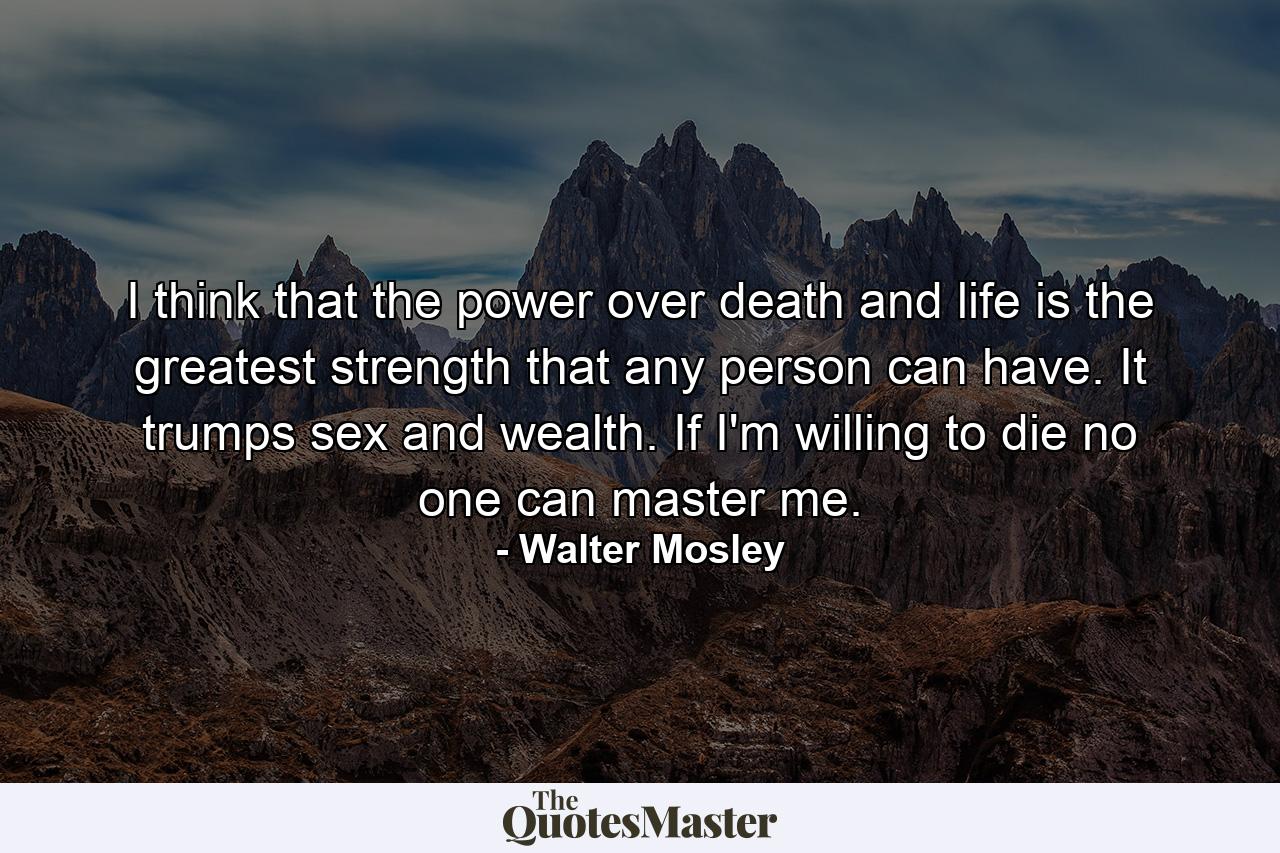 I think that the power over death and life is the greatest strength that any person can have. It trumps sex and wealth. If I'm willing to die no one can master me. - Quote by Walter Mosley