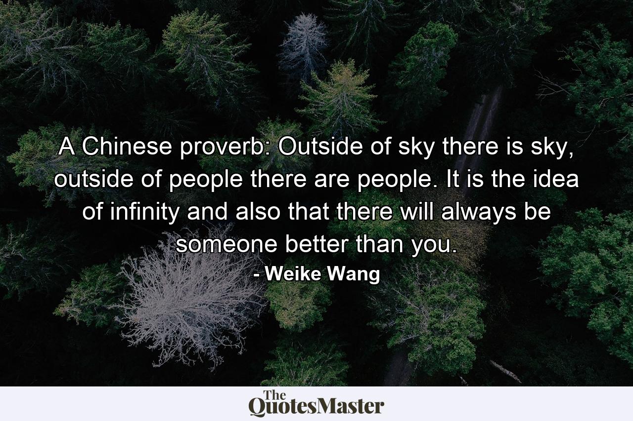 A Chinese proverb: Outside of sky there is sky, outside of people there are people. It is the idea of infinity and also that there will always be someone better than you. - Quote by Weike Wang