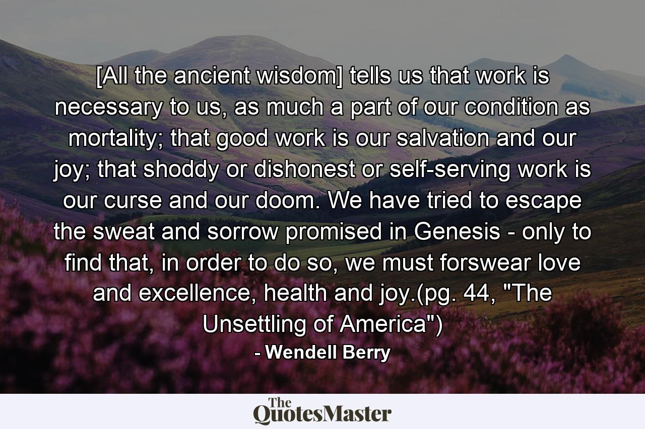 [All the ancient wisdom] tells us that work is necessary to us, as much a part of our condition as mortality; that good work is our salvation and our joy; that shoddy or dishonest or self-serving work is our curse and our doom. We have tried to escape the sweat and sorrow promised in Genesis - only to find that, in order to do so, we must forswear love and excellence, health and joy.(pg. 44, 