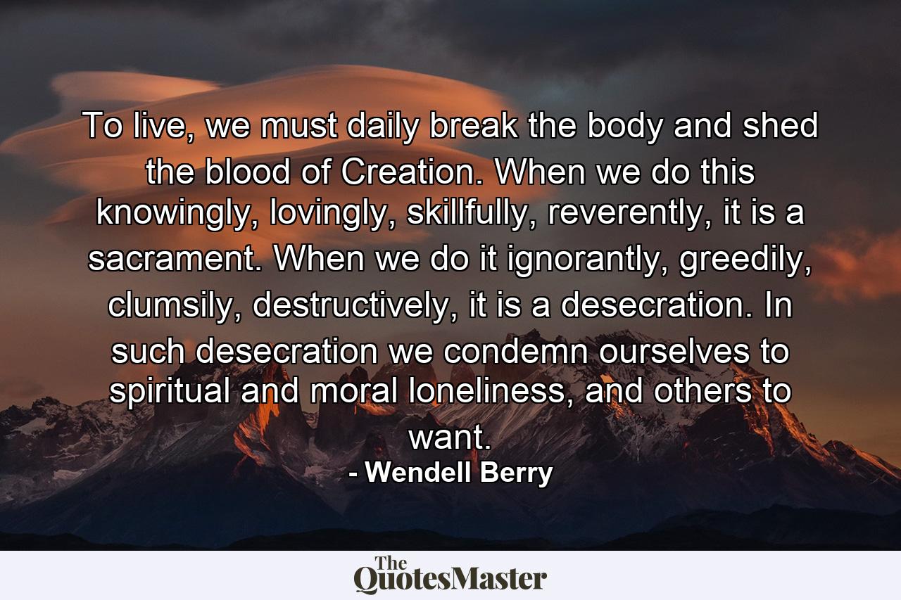 To live, we must daily break the body and shed the blood of Creation. When we do this knowingly, lovingly, skillfully, reverently, it is a sacrament. When we do it ignorantly, greedily, clumsily, destructively, it is a desecration. In such desecration we condemn ourselves to spiritual and moral loneliness, and others to want. - Quote by Wendell Berry