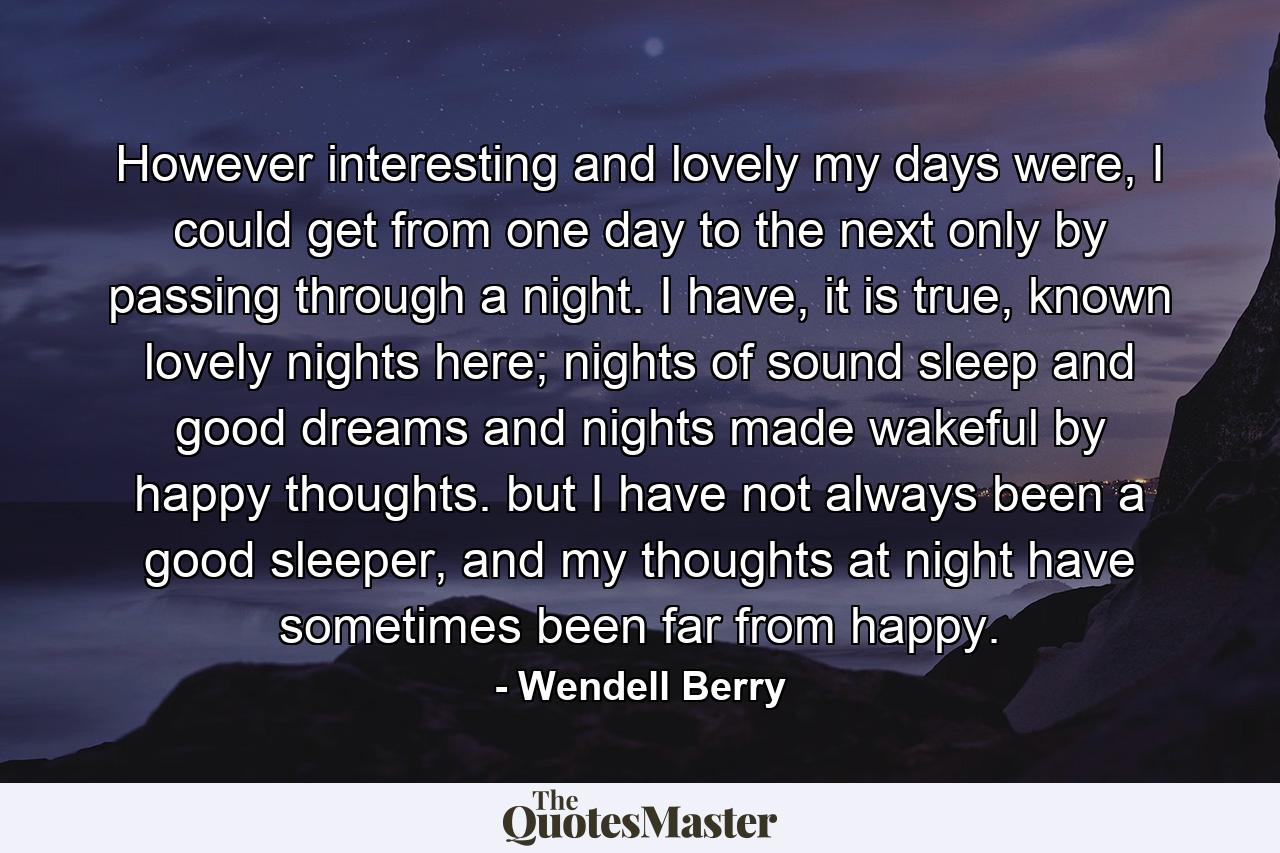 However interesting and lovely my days were, I could get from one day to the next only by passing through a night. I have, it is true, known lovely nights here; nights of sound sleep and good dreams and nights made wakeful by happy thoughts. but I have not always been a good sleeper, and my thoughts at night have sometimes been far from happy. - Quote by Wendell Berry