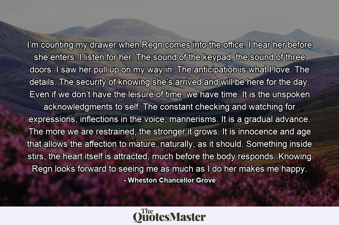 I’m counting my drawer when Regn comes into the office. I hear her before she enters. I listen for her. The sound of the keypad, the sound of three doors. I saw her pull up on my way in. The anticipation is what I love. The details. The security of knowing she’s arrived and will be here for the day. Even if we don’t have the leisure of time, we have time. It is the unspoken acknowledgments to self. The constant checking and watching for expressions, inflections in the voice, mannerisms. It is a gradual advance. The more we are restrained, the stronger it grows. It is innocence and age that allows the affection to mature, naturally, as it should. Something inside stirs, the heart itself is attracted, much before the body responds. Knowing Regn looks forward to seeing me as much as I do her makes me happy. - Quote by Wheston Chancellor Grove