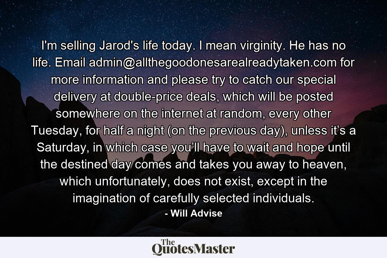 I'm selling Jarod's life today. I mean virginity. He has no life. Email admin@allthegoodonesarealreadytaken.com for more information and please try to catch our special delivery at double-price deals, which will be posted somewhere on the internet at random, every other Tuesday, for half a night (on the previous day), unless it’s a Saturday, in which case you’ll have to wait and hope until the destined day comes and takes you away to heaven, which unfortunately, does not exist, except in the imagination of carefully selected individuals. - Quote by Will Advise