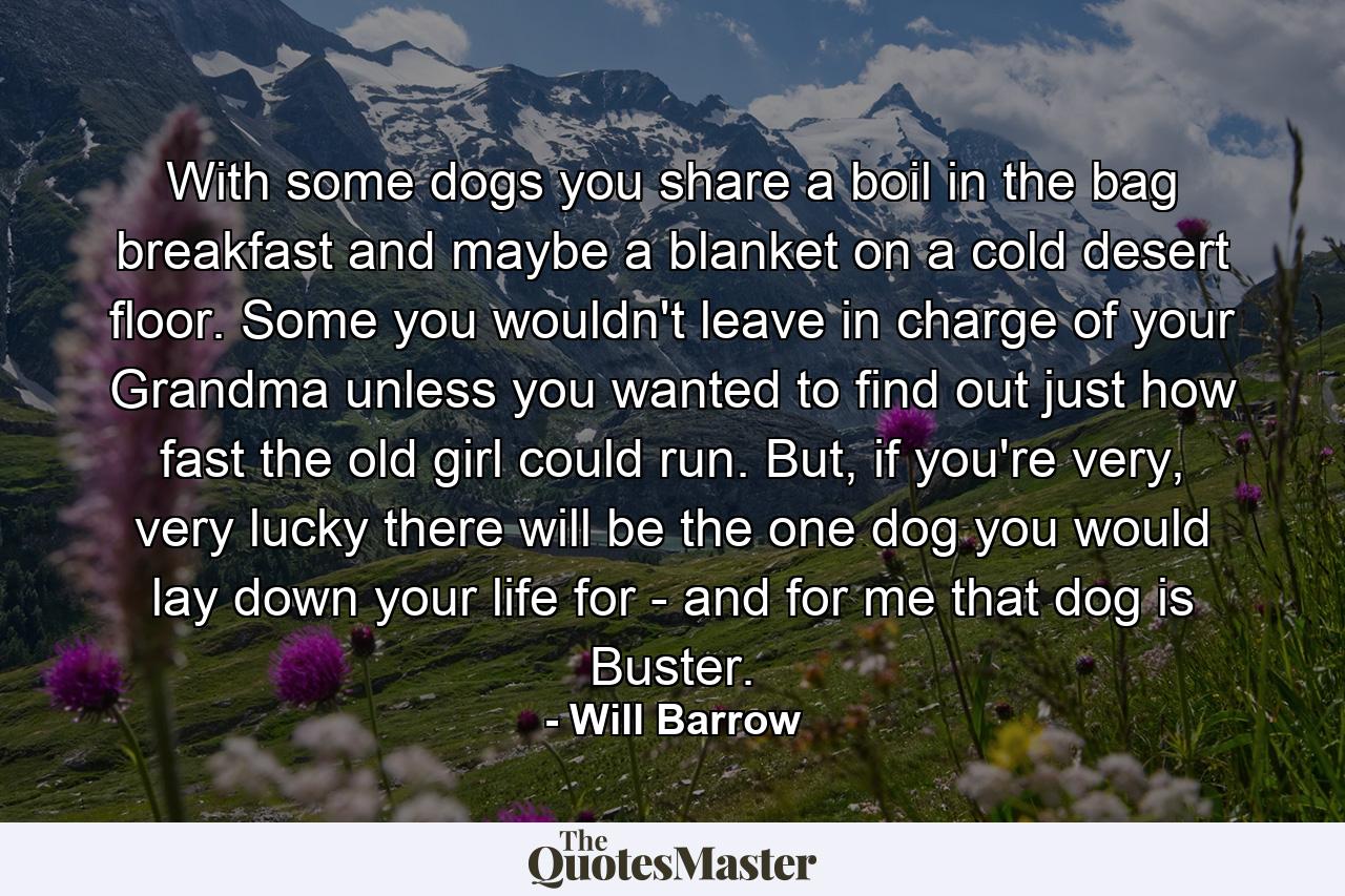 With some dogs you share a boil in the bag breakfast and maybe a blanket on a cold desert floor. Some you wouldn't leave in charge of your Grandma unless you wanted to find out just how fast the old girl could run. But, if you're very, very lucky there will be the one dog you would lay down your life for - and for me that dog is Buster. - Quote by Will Barrow