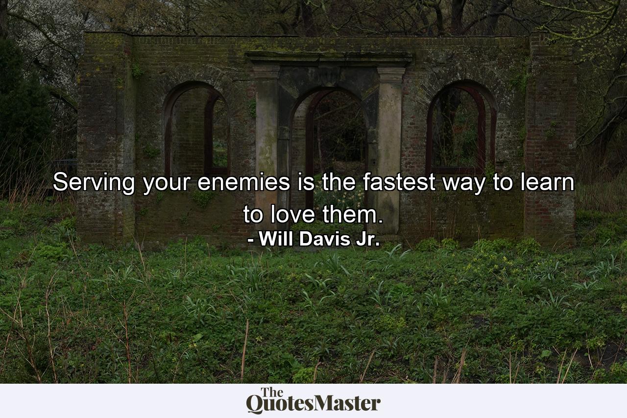 Serving your enemies is the fastest way to learn to love them. - Quote by Will Davis Jr.