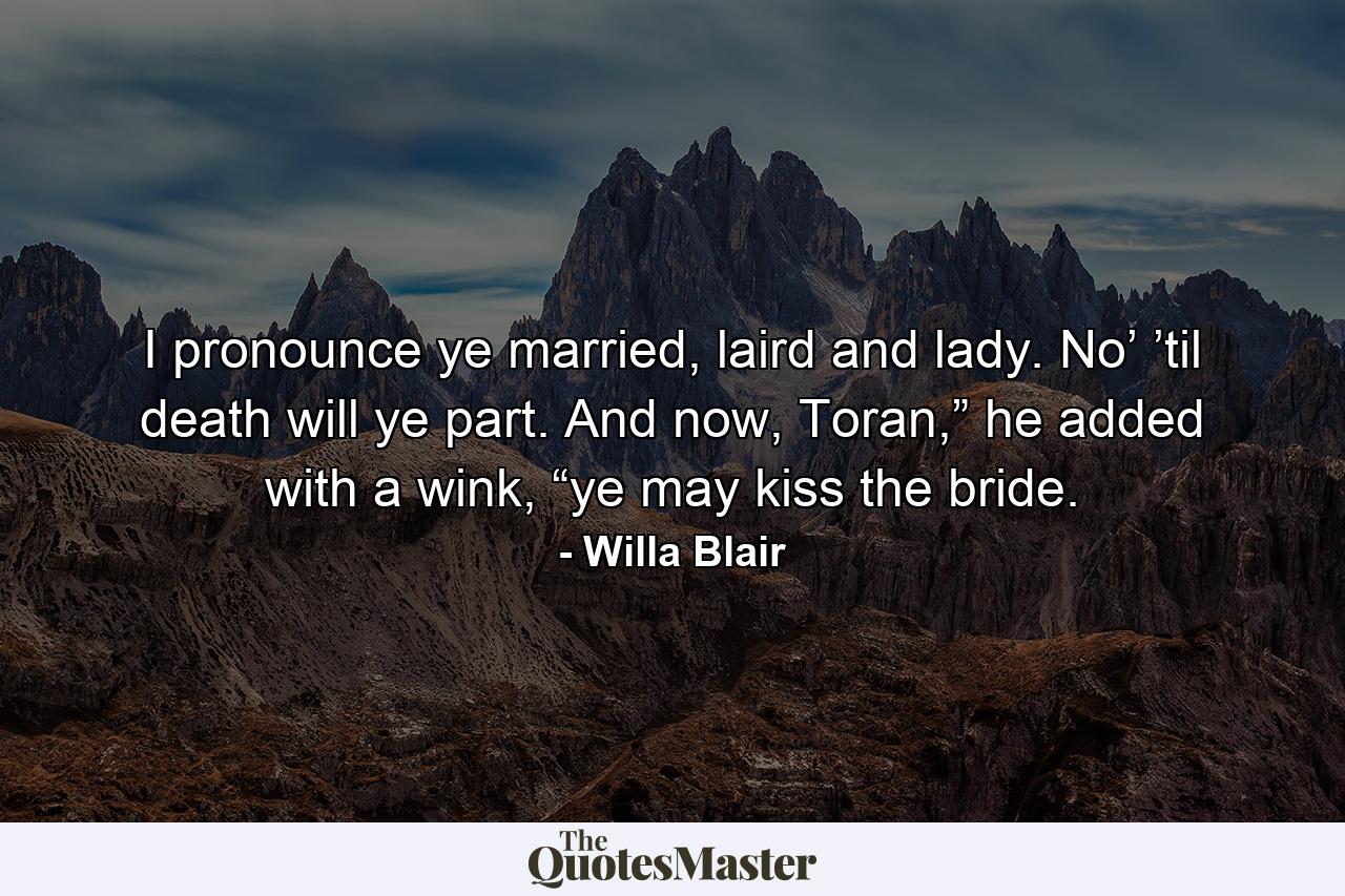 I pronounce ye married, laird and lady. No’ ’til death will ye part. And now, Toran,” he added with a wink, “ye may kiss the bride. - Quote by Willa Blair