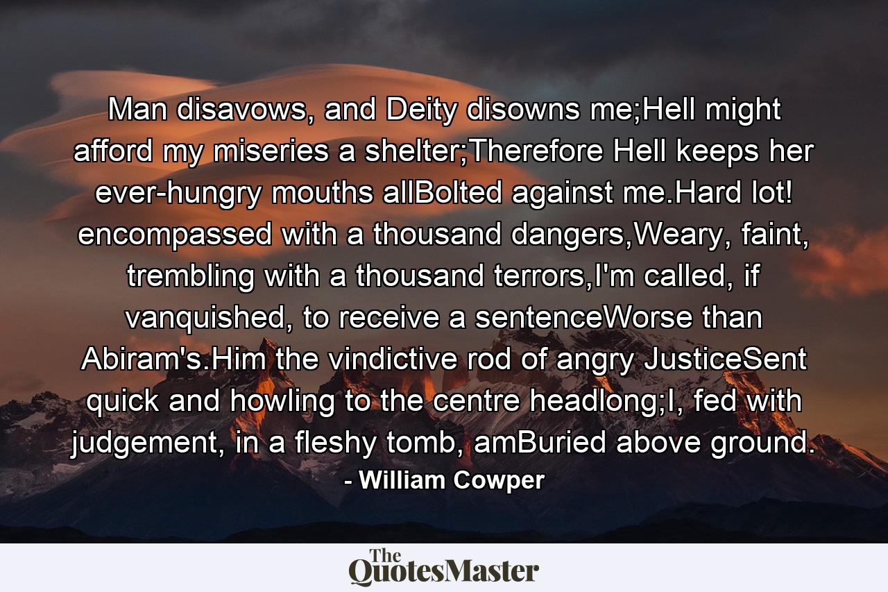 Man disavows, and Deity disowns me;Hell might afford my miseries a shelter;Therefore Hell keeps her ever-hungry mouths allBolted against me.Hard lot! encompassed with a thousand dangers,Weary, faint, trembling with a thousand terrors,I'm called, if vanquished, to receive a sentenceWorse than Abiram's.Him the vindictive rod of angry JusticeSent quick and howling to the centre headlong;I, fed with judgement, in a fleshy tomb, amBuried above ground. - Quote by William Cowper