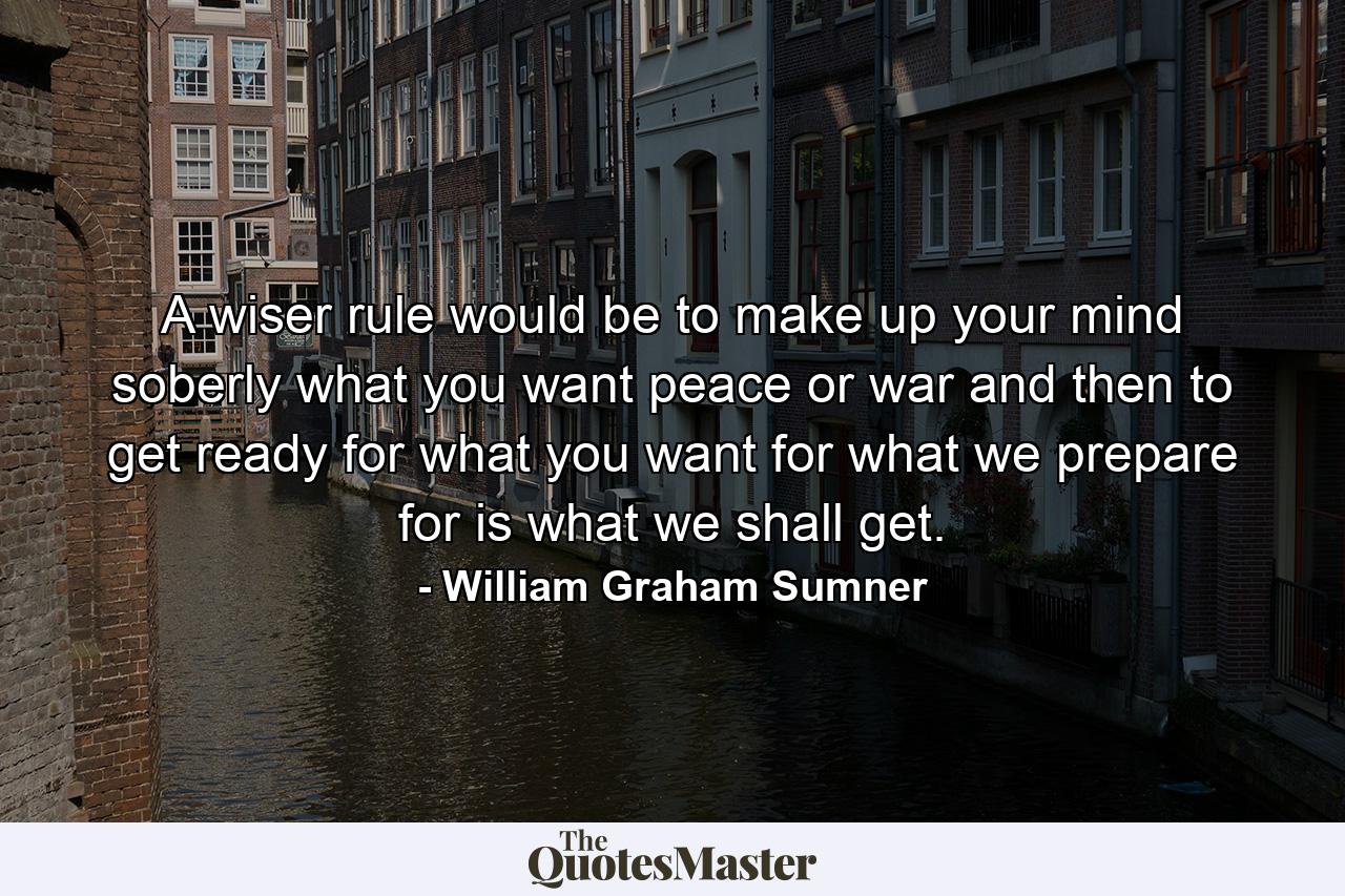 A wiser rule would be to make up your mind soberly what you want  peace or war  and then to get ready for what you want  for what we prepare for is what we shall get. - Quote by William Graham Sumner