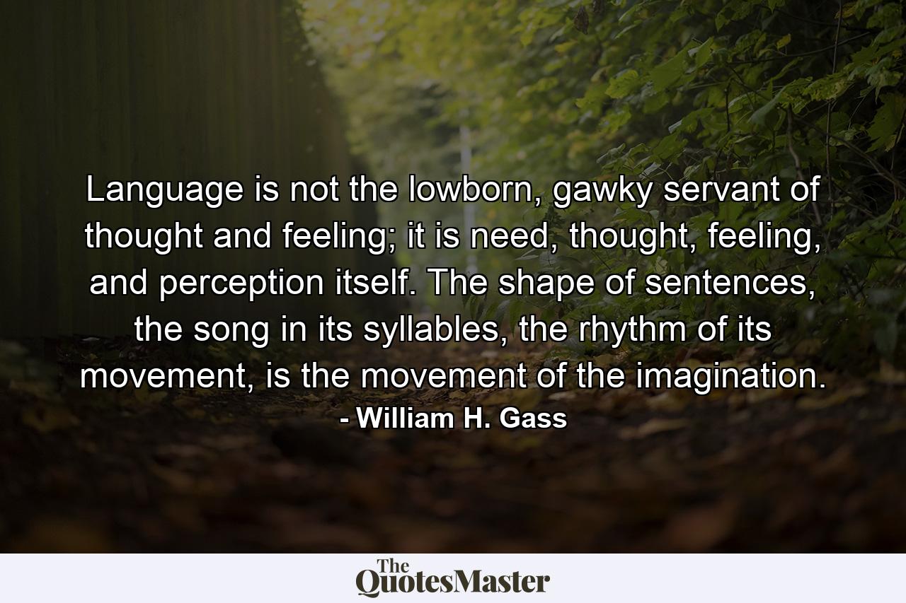 Language is not the lowborn, gawky servant of thought and feeling; it is need, thought, feeling, and perception itself. The shape of sentences, the song in its syllables, the rhythm of its movement, is the movement of the imagination. - Quote by William H. Gass