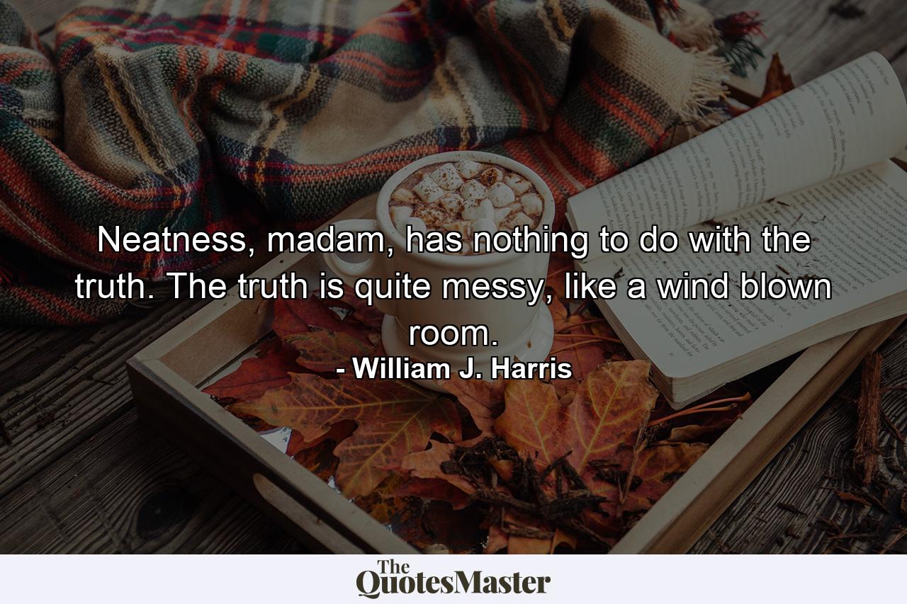 Neatness, madam, has nothing to do with the truth. The truth is quite messy, like a wind blown room. - Quote by William J. Harris