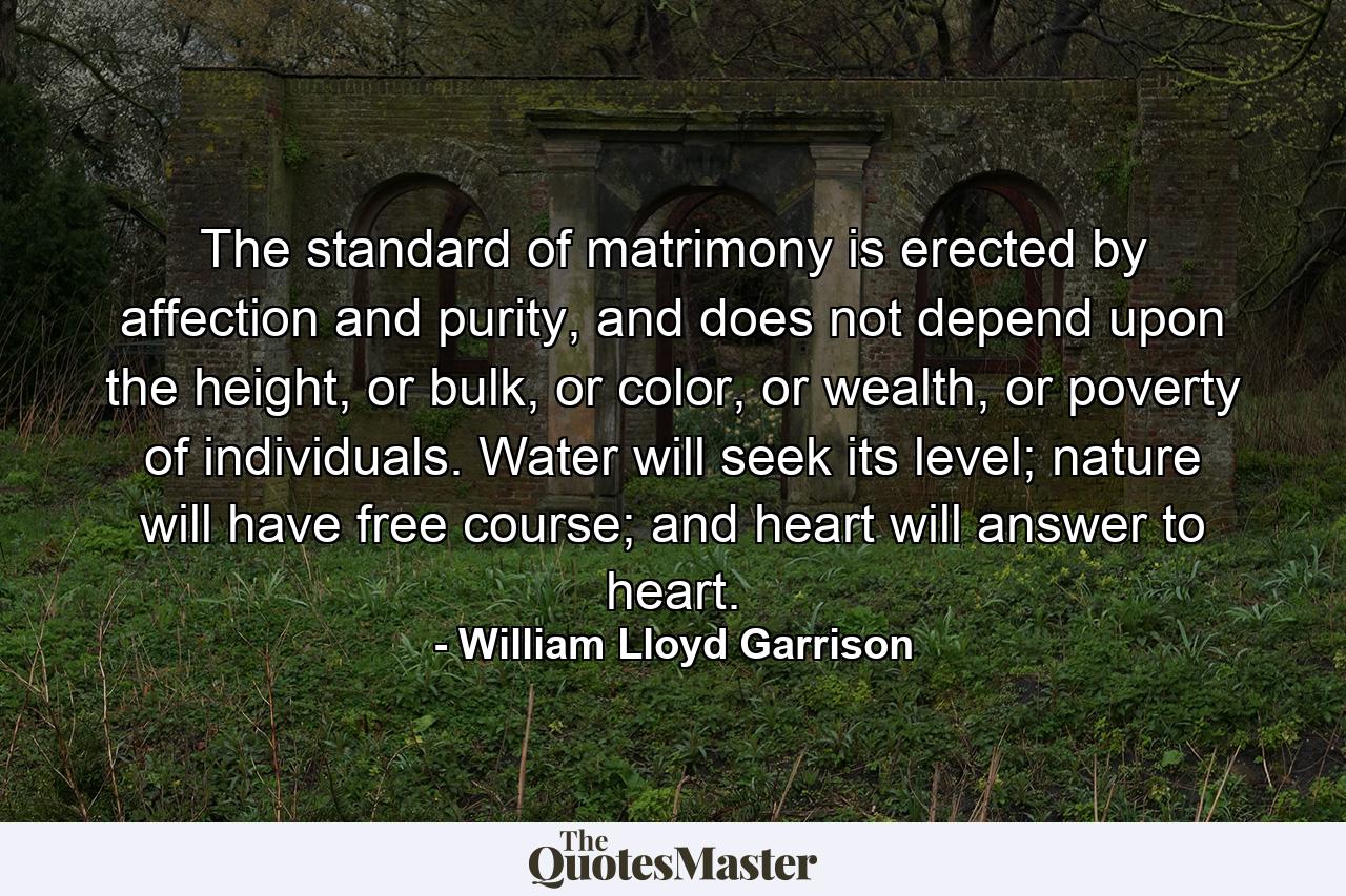 The standard of matrimony is erected by affection and purity, and does not depend upon the height, or bulk, or color, or wealth, or poverty of individuals. Water will seek its level; nature will have free course; and heart will answer to heart. - Quote by William Lloyd Garrison