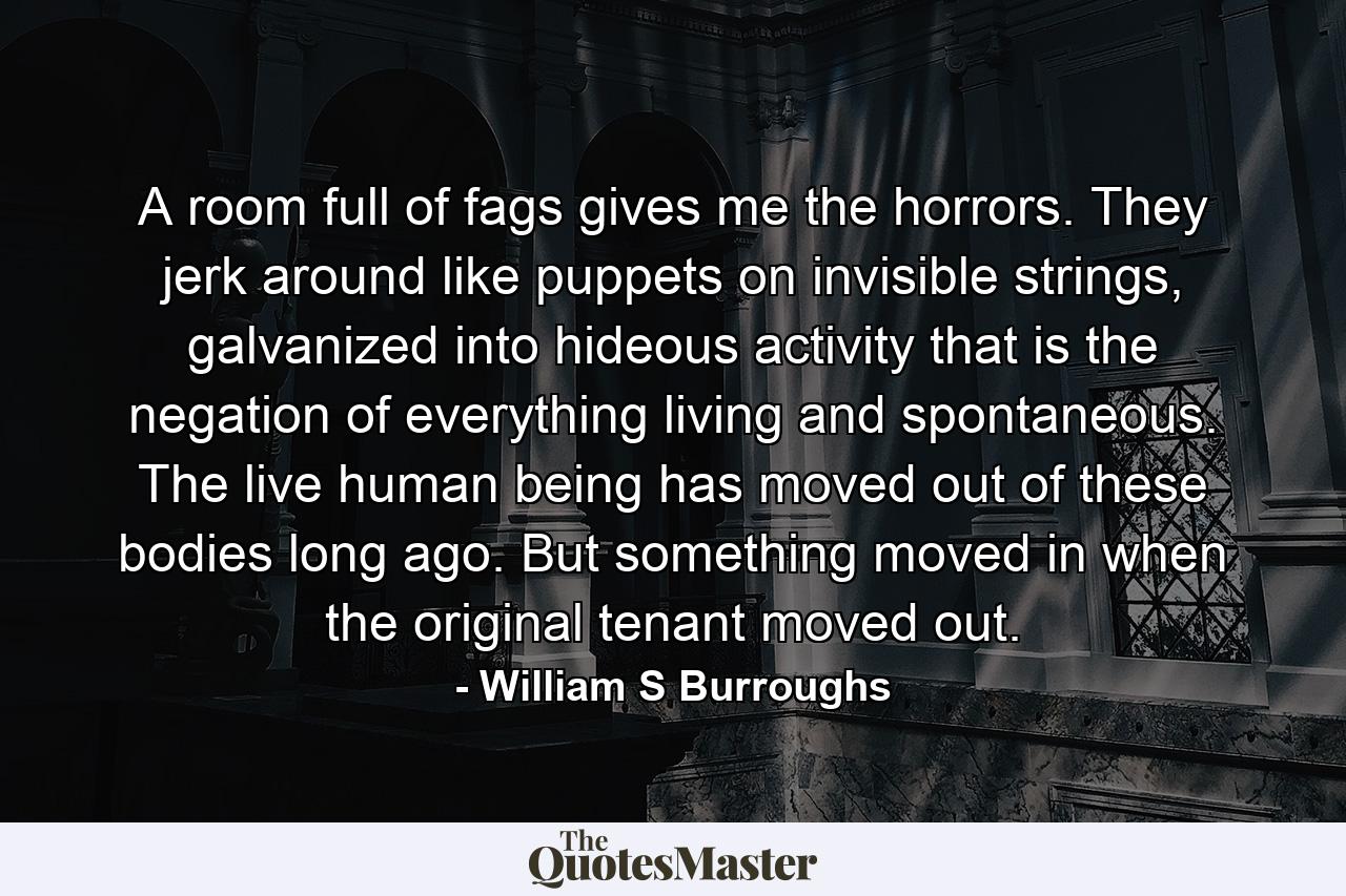 A room full of fags gives me the horrors. They jerk around like puppets on invisible strings, galvanized into hideous activity that is the negation of everything living and spontaneous. The live human being has moved out of these bodies long ago. But something moved in when the original tenant moved out. - Quote by William S Burroughs