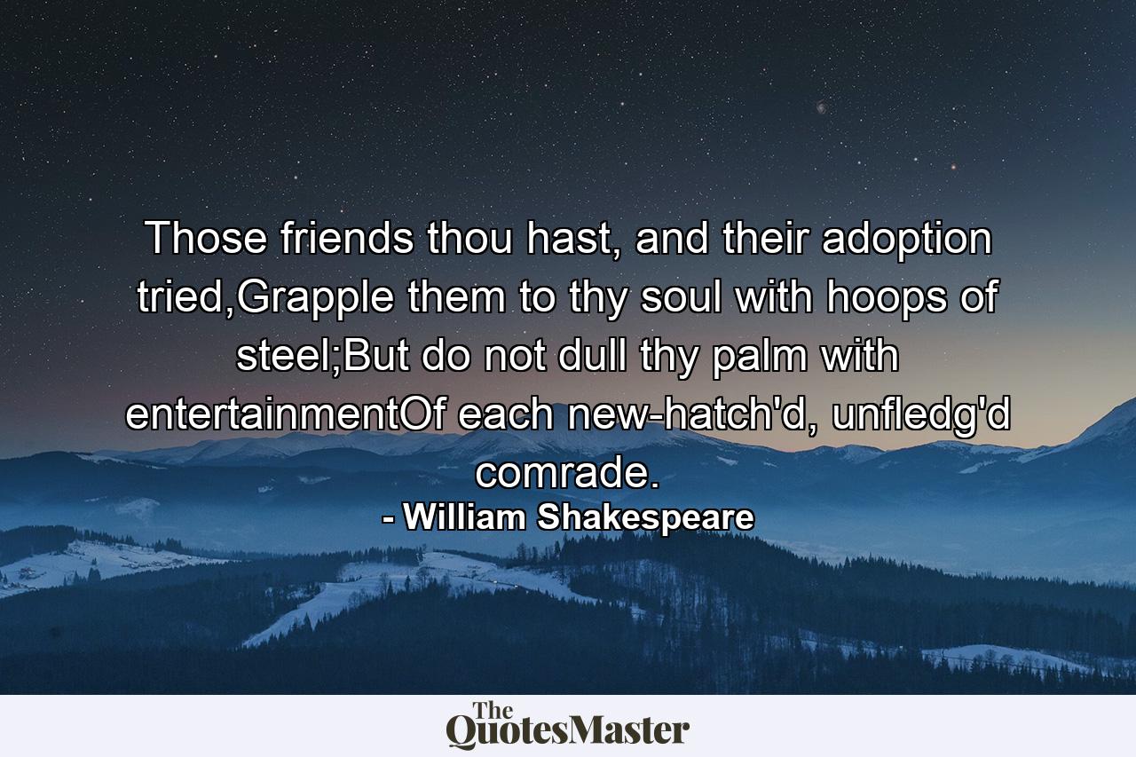 Those friends thou hast, and their adoption tried,Grapple them to thy soul with hoops of steel;But do not dull thy palm with entertainmentOf each new-hatch'd, unfledg'd comrade. - Quote by William Shakespeare