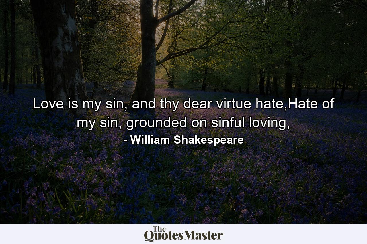 Love is my sin, and thy dear virtue hate,Hate of my sin, grounded on sinful loving, - Quote by William Shakespeare