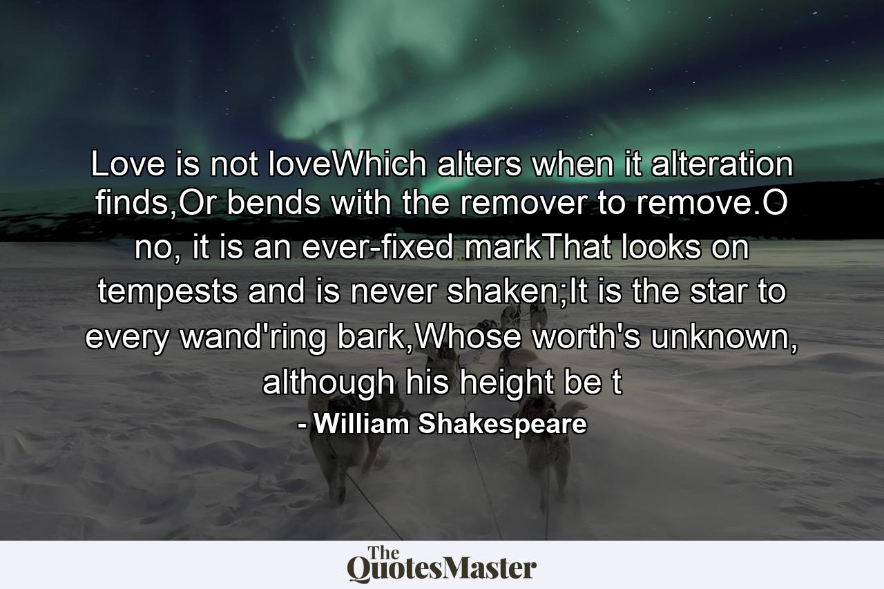 Love is not loveWhich alters when it alteration finds,Or bends with the remover to remove.O no, it is an ever-fixed markThat looks on tempests and is never shaken;It is the star to every wand'ring bark,Whose worth's unknown, although his height be t - Quote by William Shakespeare