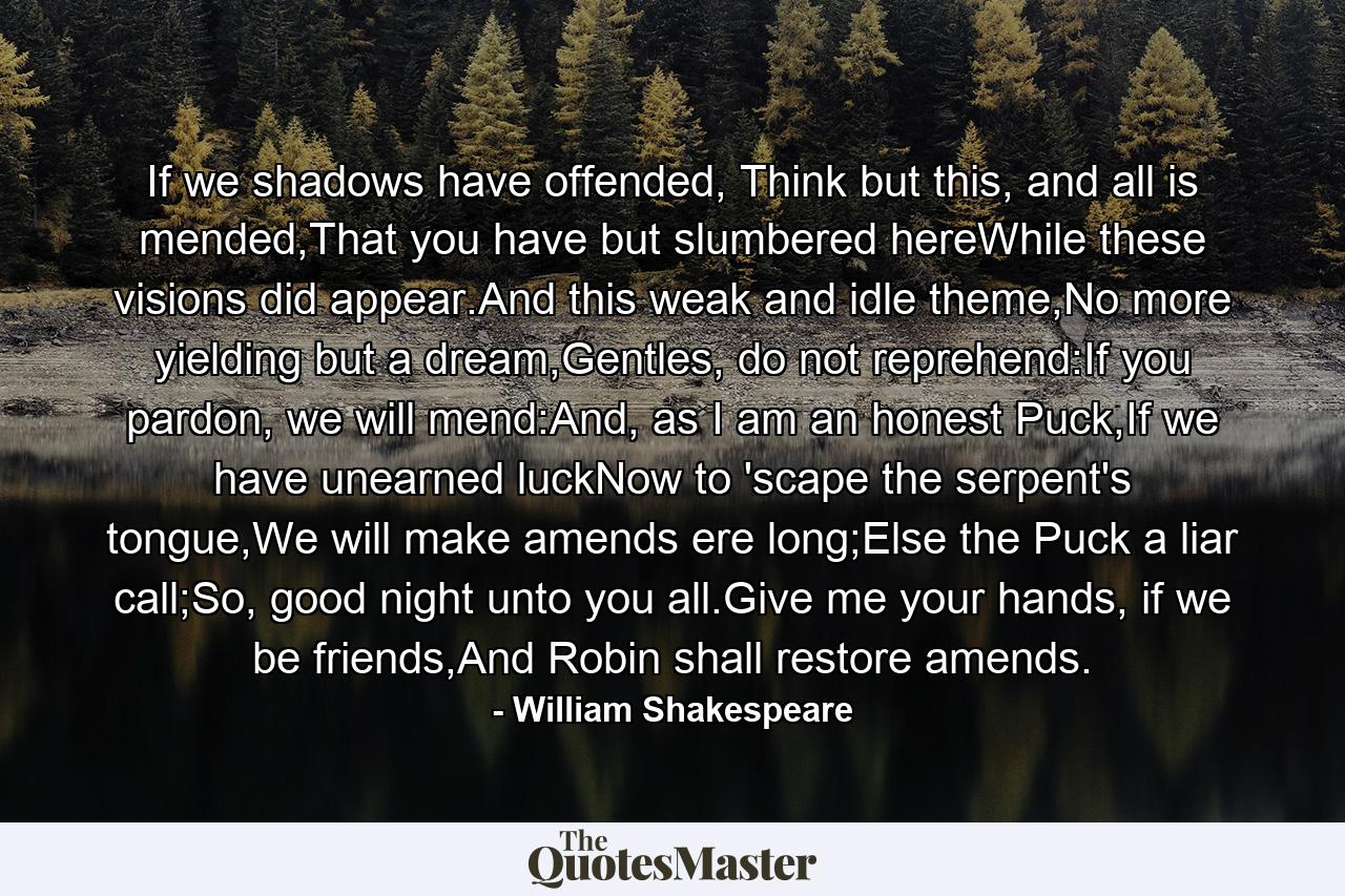 If we shadows have offended, Think but this, and all is mended,That you have but slumbered hereWhile these visions did appear.And this weak and idle theme,No more yielding but a dream,Gentles, do not reprehend:If you pardon, we will mend:And, as I am an honest Puck,If we have unearned luckNow to 'scape the serpent's tongue,We will make amends ere long;Else the Puck a liar call;So, good night unto you all.Give me your hands, if we be friends,And Robin shall restore amends. - Quote by William Shakespeare