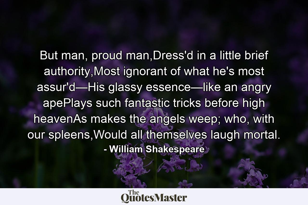 But man, proud man,Dress'd in a little brief authority,Most ignorant of what he's most assur'd—His glassy essence—like an angry apePlays such fantastic tricks before high heavenAs makes the angels weep; who, with our spleens,Would all themselves laugh mortal. - Quote by William Shakespeare