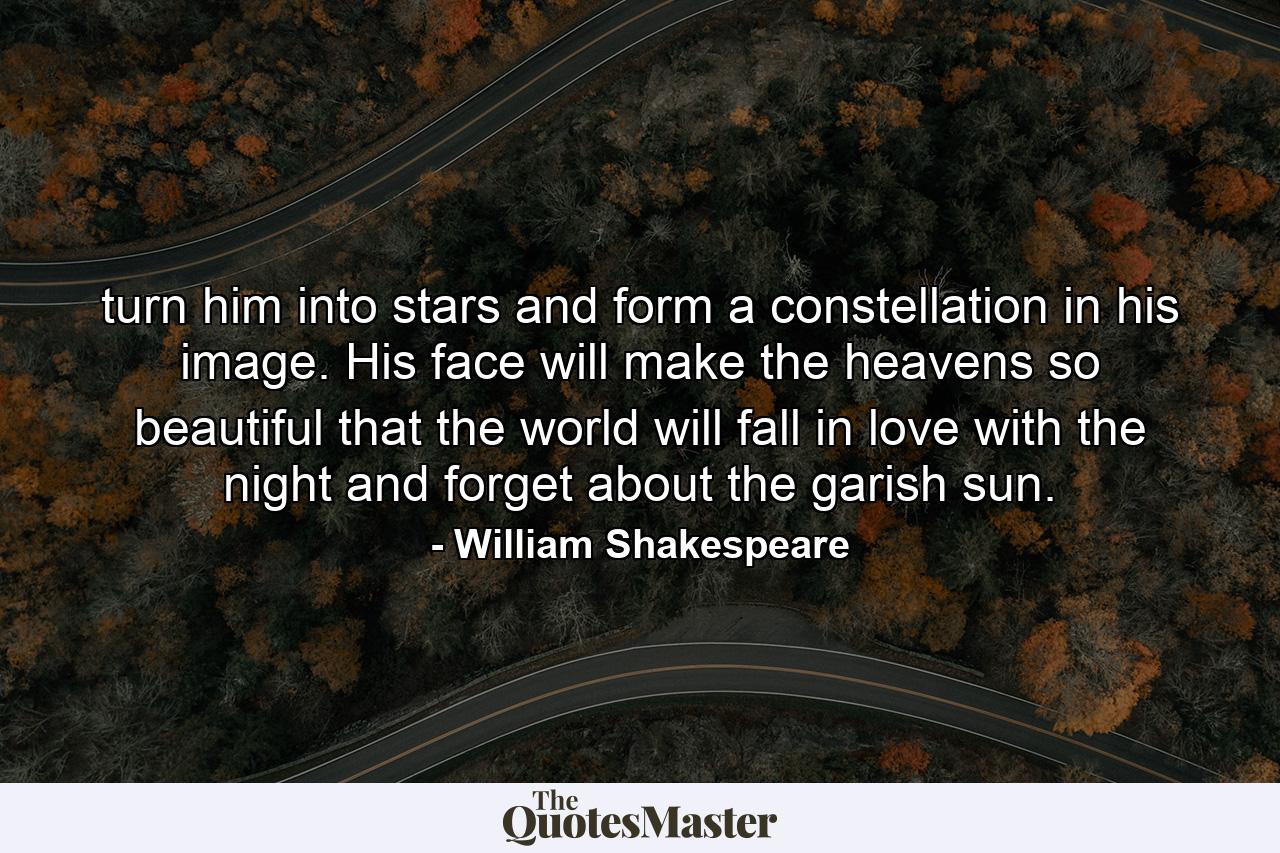 turn him into stars and form a constellation in his image. His face will make the heavens so beautiful that the world will fall in love with the night and forget about the garish sun. - Quote by William Shakespeare