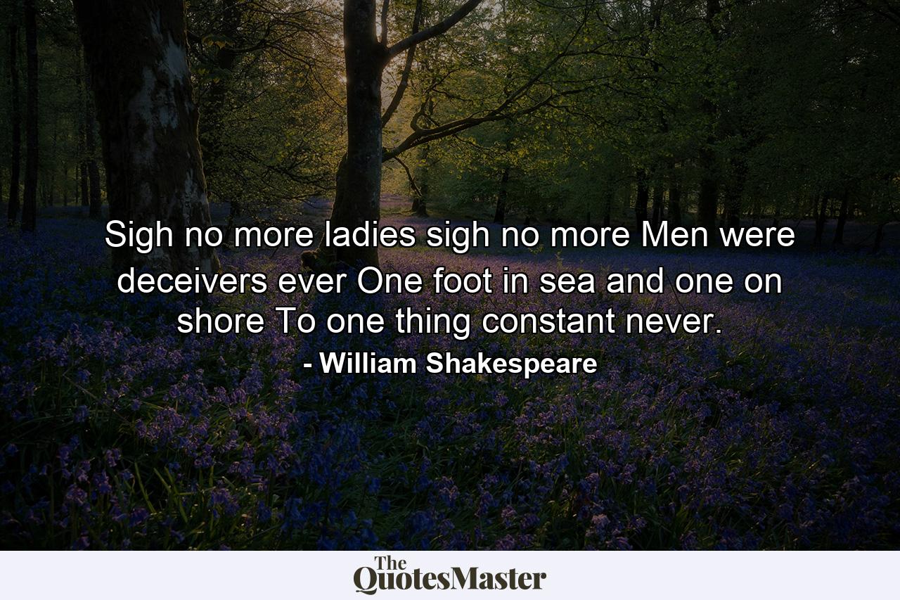 Sigh no more  ladies  sigh no more  Men were deceivers ever  One foot in sea and one on shore  To one thing constant never. - Quote by William Shakespeare