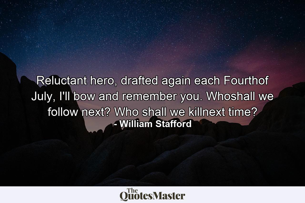 Reluctant hero, drafted again each Fourthof July, I'll bow and remember you. Whoshall we follow next? Who shall we killnext time? - Quote by William Stafford