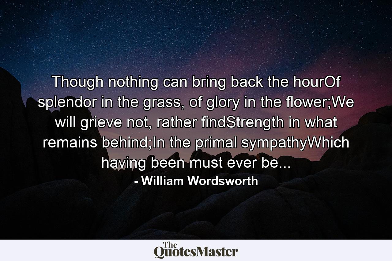 Though nothing can bring back the hourOf splendor in the grass, of glory in the flower;We will grieve not, rather findStrength in what remains behind;In the primal sympathyWhich having been must ever be... - Quote by William Wordsworth