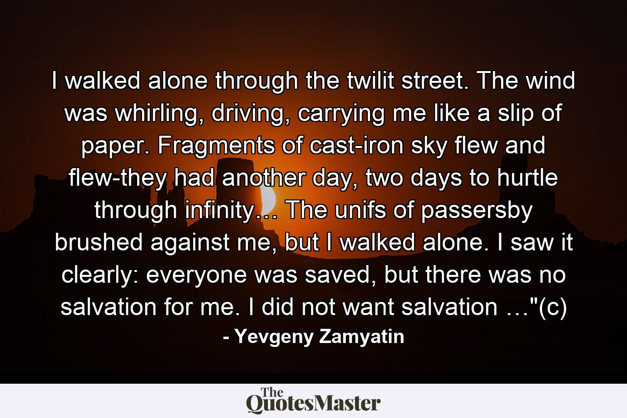 I walked alone through the twilit street. The wind was whirling, driving, carrying me like a slip of paper. Fragments of cast-iron sky flew and flew-they had another day, two days to hurtle through infinity… The unifs of passersby brushed against me, but I walked alone. I saw it clearly: everyone was saved, but there was no salvation for me. I did not want salvation …