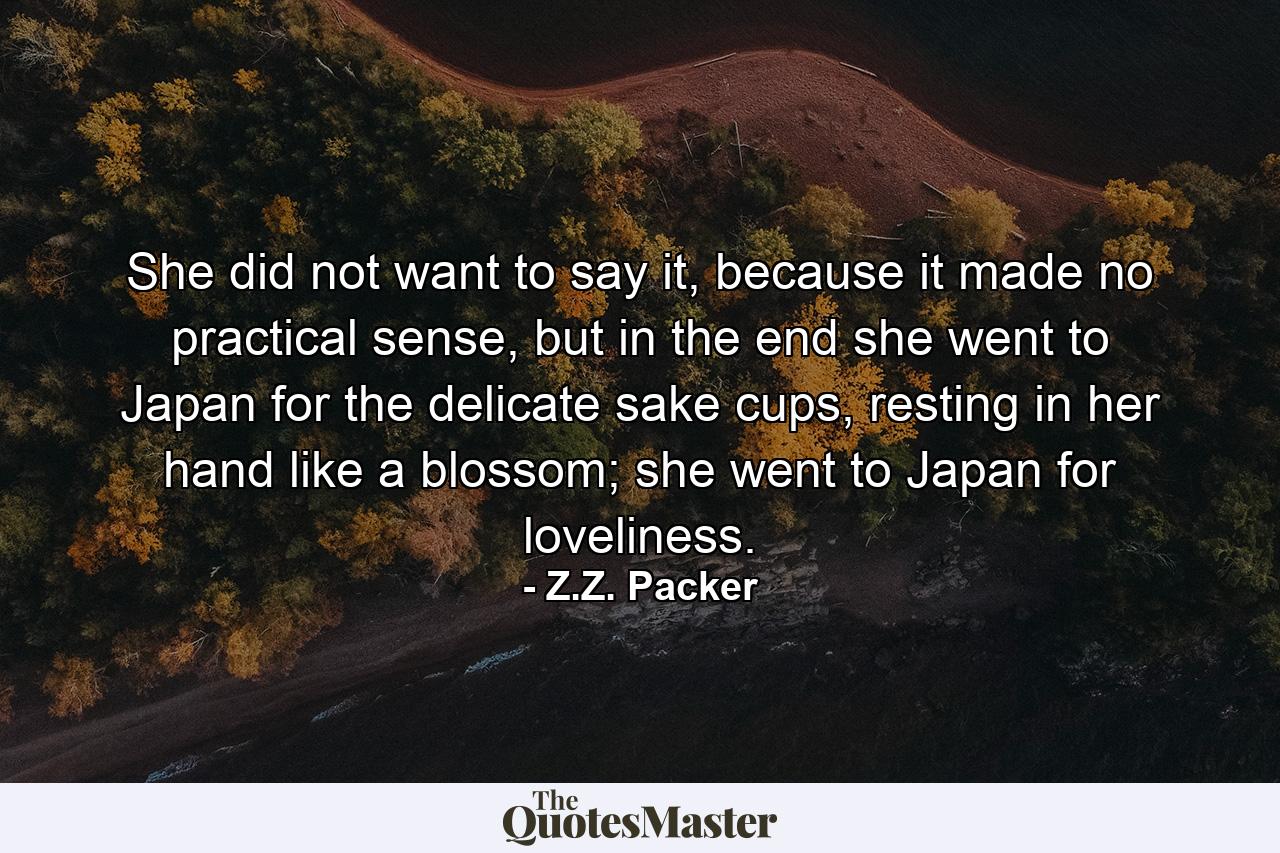 She did not want to say it, because it made no practical sense, but in the end she went to Japan for the delicate sake cups, resting in her hand like a blossom; she went to Japan for loveliness. - Quote by Z.Z. Packer