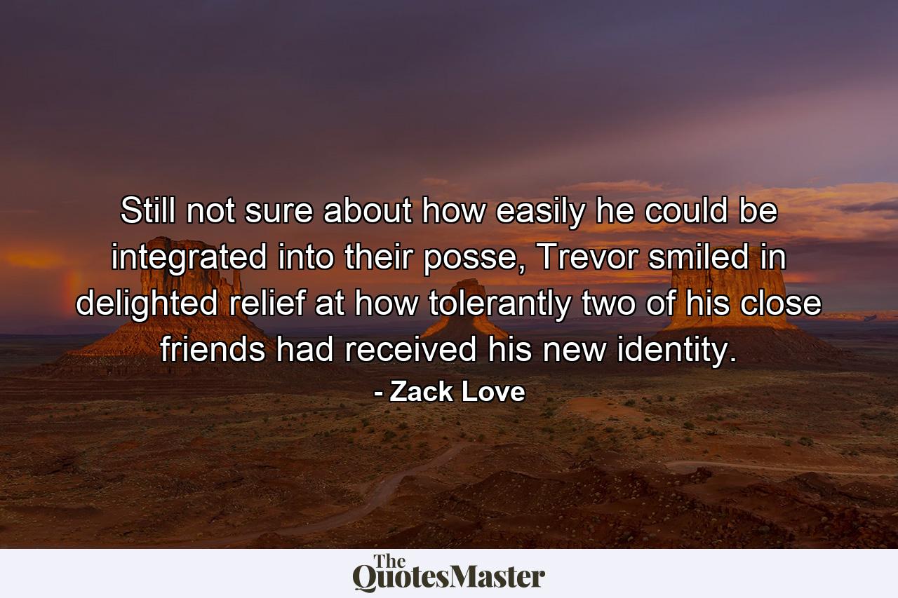 Still not sure about how easily he could be integrated into their posse, Trevor smiled in delighted relief at how tolerantly two of his close friends had received his new identity. - Quote by Zack Love