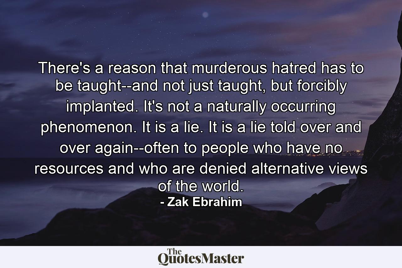 There's a reason that murderous hatred has to be taught--and not just taught, but forcibly implanted. It's not a naturally occurring phenomenon. It is a lie. It is a lie told over and over again--often to people who have no resources and who are denied alternative views of the world. - Quote by Zak Ebrahim