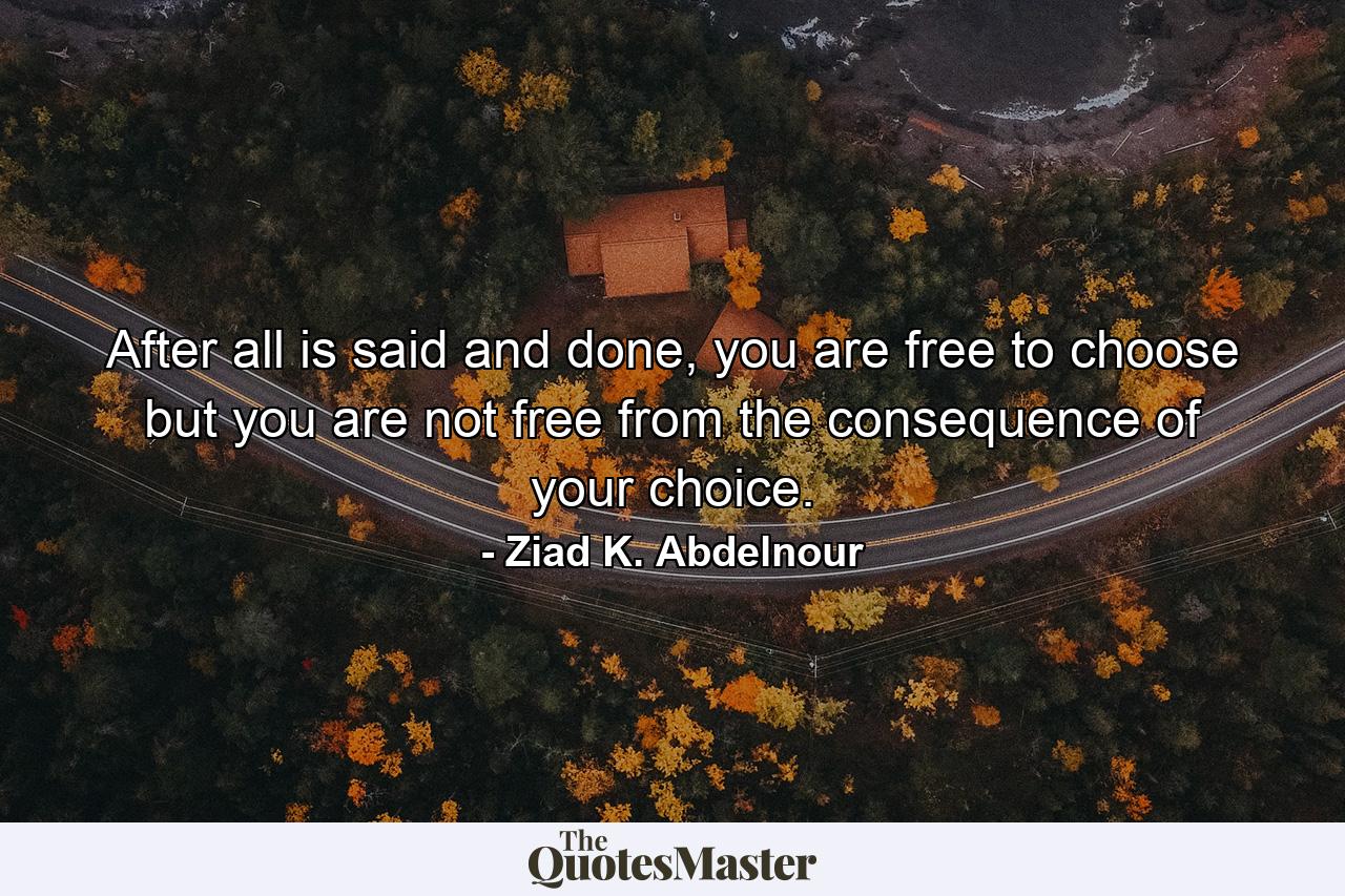 After all is said and done, you are free to choose but you are not free from the consequence of your choice. - Quote by Ziad K. Abdelnour