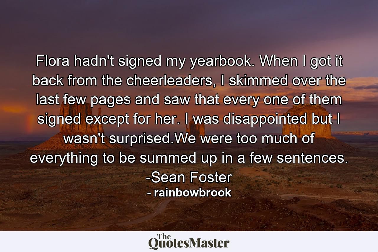 Flora hadn't signed my yearbook. When I got it back from the cheerleaders, I skimmed over the last few pages and saw that every one of them signed except for her. I was disappointed but I wasn't surprised.We were too much of everything to be summed up in a few sentences. -Sean Foster - Quote by rainbowbrook