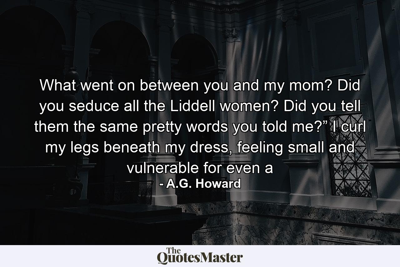 What went on between you and my mom? Did you seduce all the Liddell women? Did you tell them the same pretty words you told me?”  I curl my legs beneath my dress, feeling small and vulnerable for even a - Quote by A.G. Howard