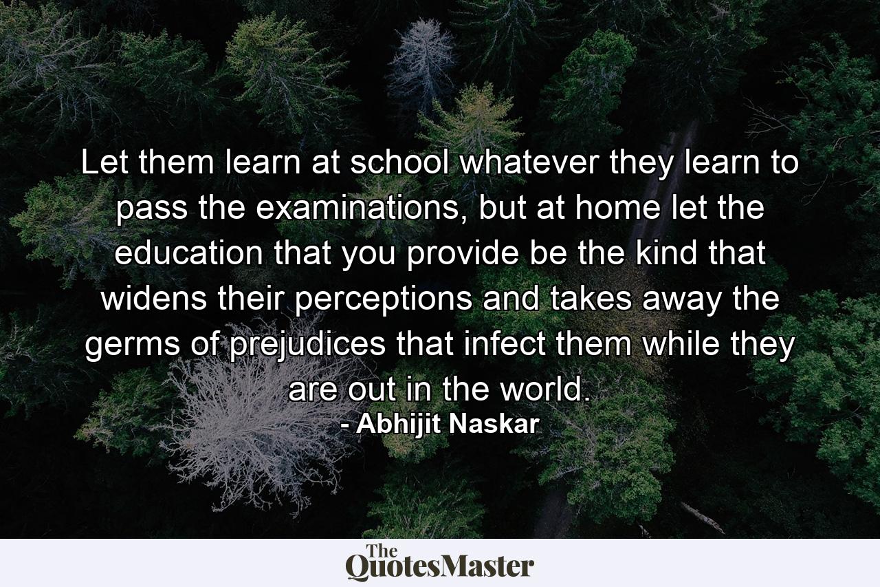 Let them learn at school whatever they learn to pass the examinations, but at home let the education that you provide be the kind that widens their perceptions and takes away the germs of prejudices that infect them while they are out in the world. - Quote by Abhijit Naskar