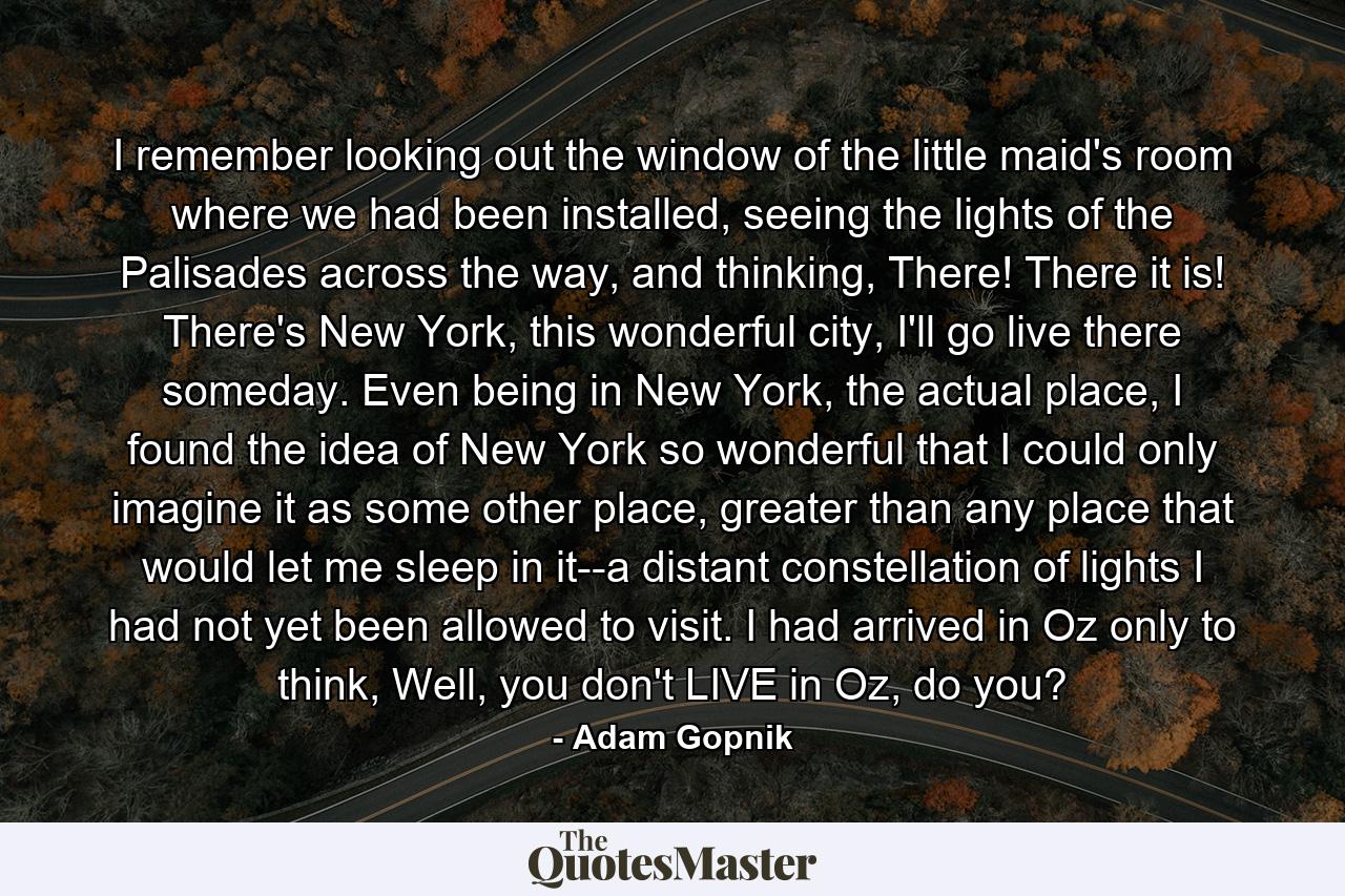 I remember looking out the window of the little maid's room where we had been installed, seeing the lights of the Palisades across the way, and thinking, There! There it is! There's New York, this wonderful city, I'll go live there someday. Even being in New York, the actual place, I found the idea of New York so wonderful that I could only imagine it as some other place, greater than any place that would let me sleep in it--a distant constellation of lights I had not yet been allowed to visit. I had arrived in Oz only to think, Well, you don't LIVE in Oz, do you? - Quote by Adam Gopnik