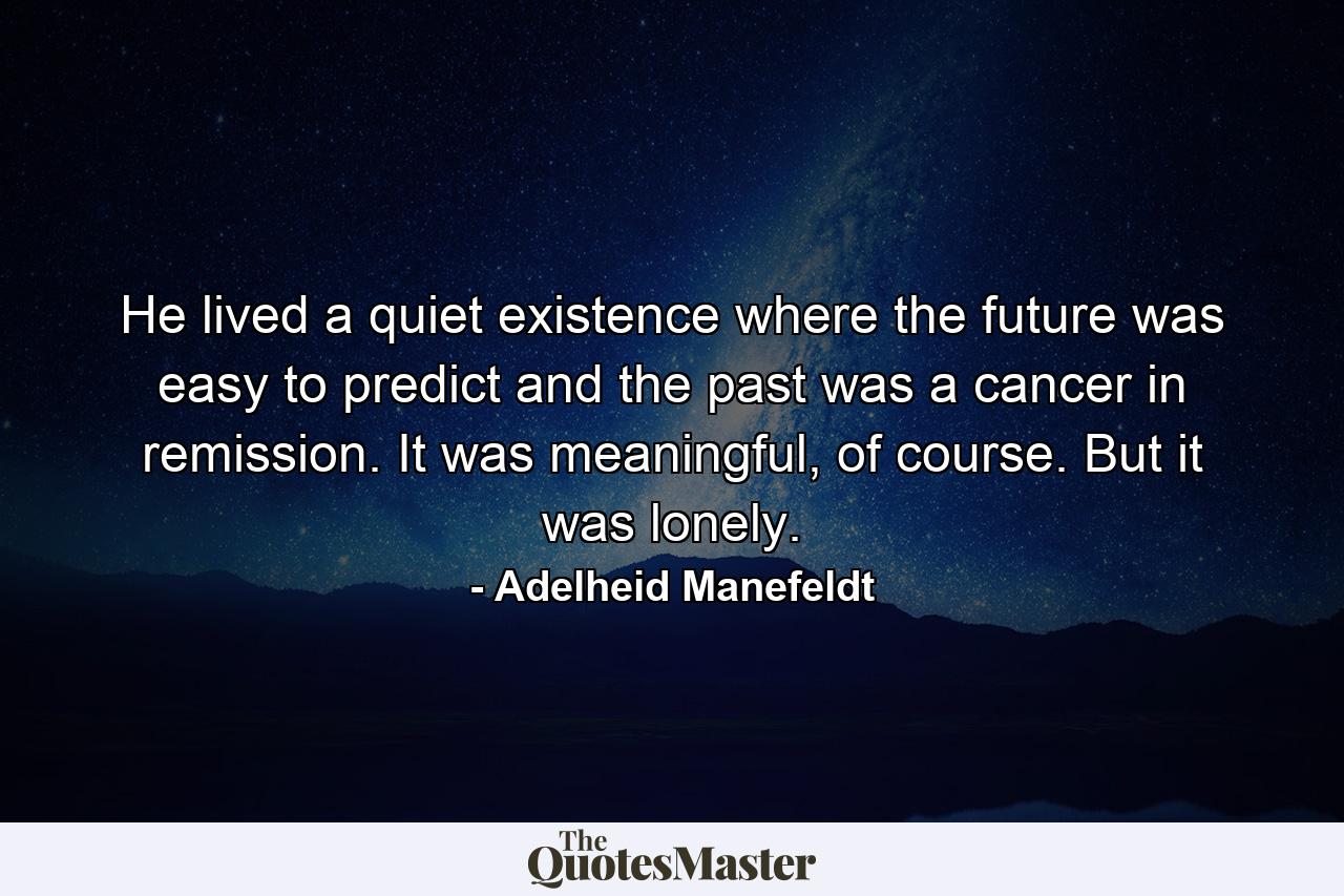 He lived a quiet existence where the future was easy to predict and the past was a cancer in remission. It was meaningful, of course. But it was lonely. - Quote by Adelheid Manefeldt