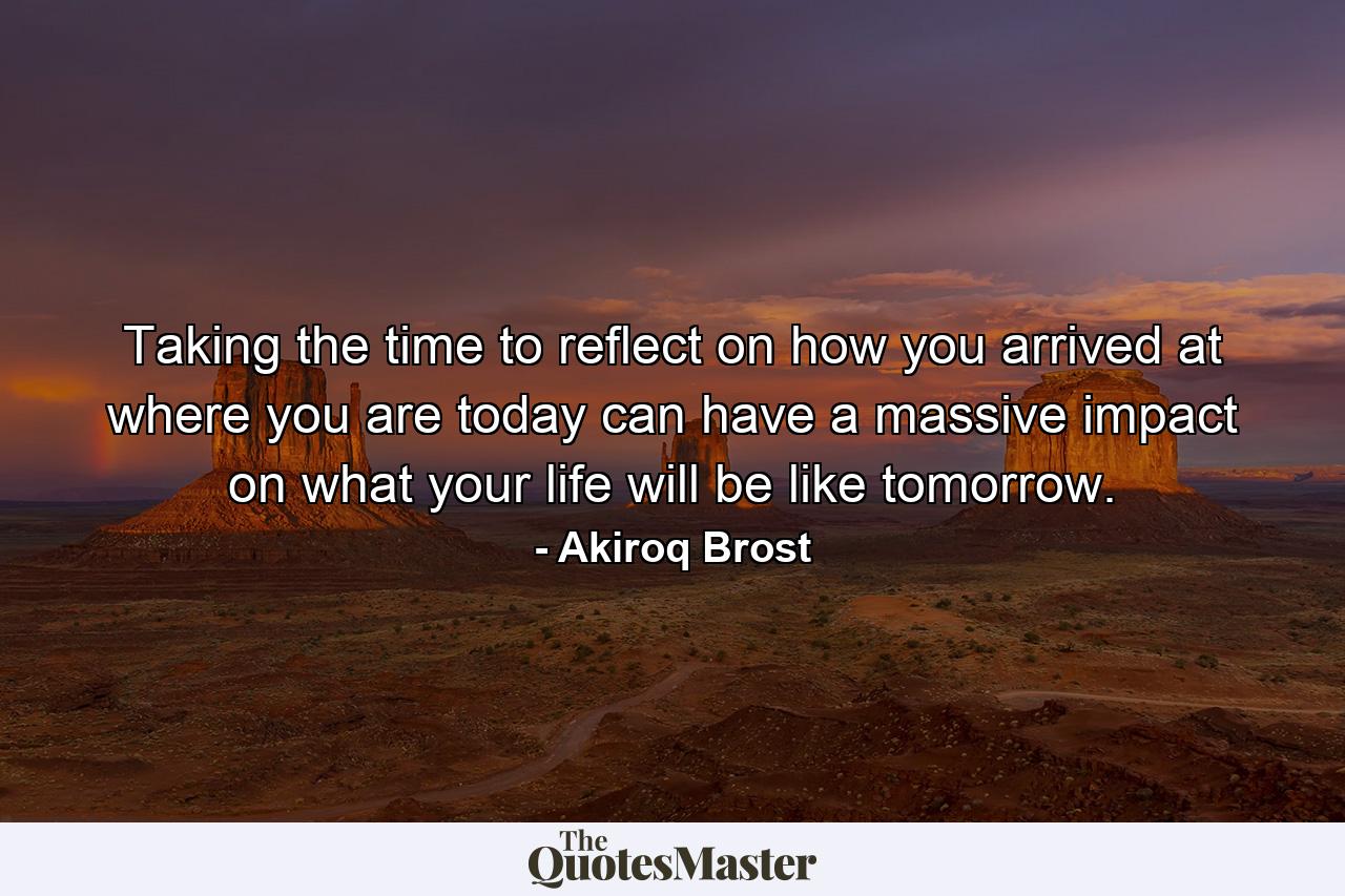 Taking the time to reflect on how you arrived at where you are today can have a massive impact on what your life will be like tomorrow. - Quote by Akiroq Brost