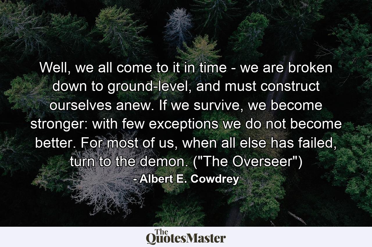 Well, we all come to it in time - we are broken down to ground-level, and must construct ourselves anew. If we survive, we become stronger: with few exceptions we do not become better. For most of us, when all else has failed, turn to the demon. (