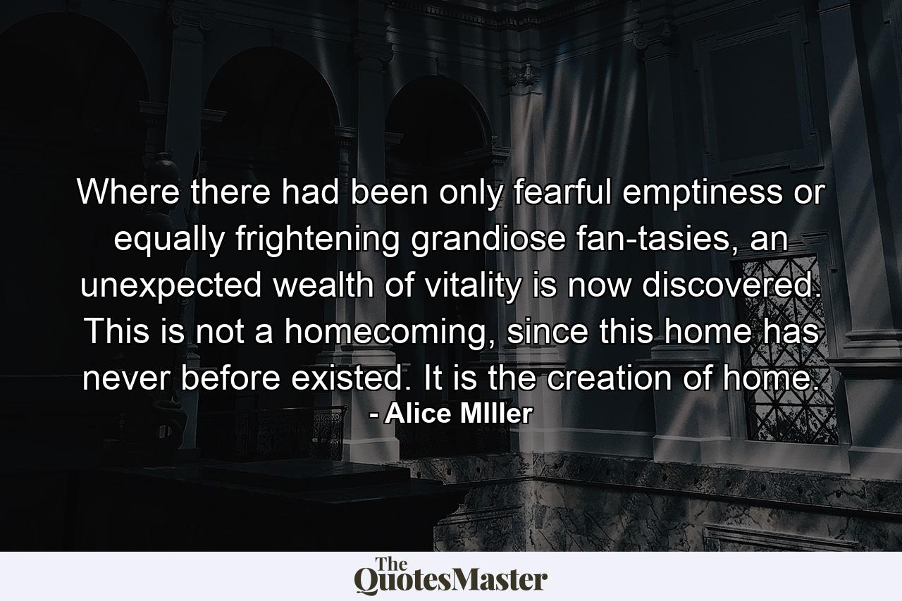 Where there had been only fearful emptiness or equally frightening grandiose fan­tasies, an unexpected wealth of vitality is now discovered. This is not a homecoming, since this home has never before existed. It is the creation of home. - Quote by Alice MIller