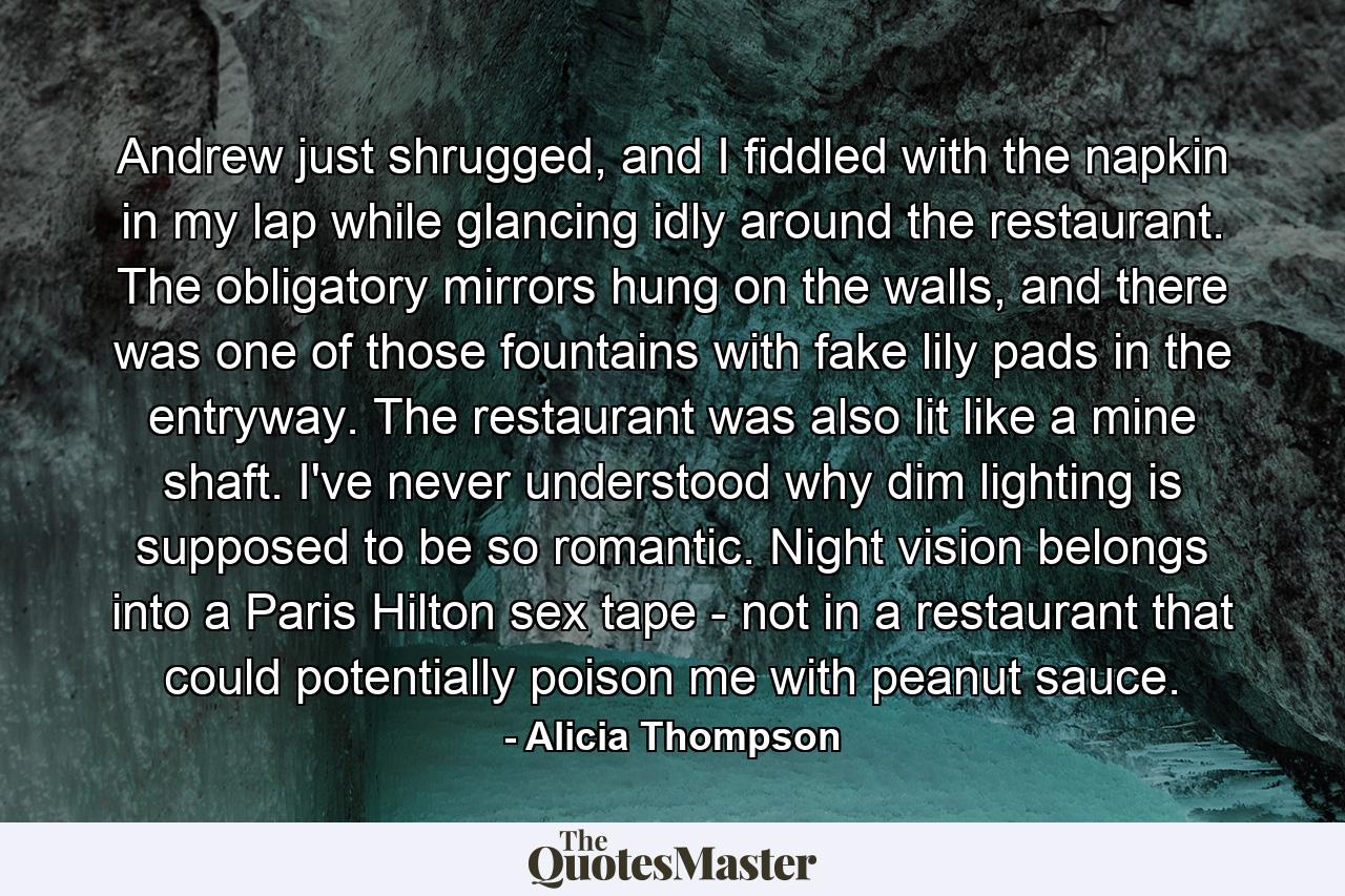 Andrew just shrugged, and I fiddled with the napkin in my lap while glancing idly around the restaurant. The obligatory mirrors hung on the walls, and there was one of those fountains with fake lily pads in the entryway. The restaurant was also lit like a mine shaft. I've never understood why dim lighting is supposed to be so romantic. Night vision belongs into a Paris Hilton sex tape - not in a restaurant that could potentially poison me with peanut sauce. - Quote by Alicia Thompson