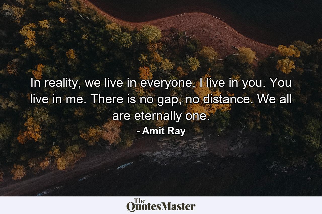 In reality, we live in everyone. I live in you. You live in me. There is no gap, no distance. We all are eternally one. - Quote by Amit Ray