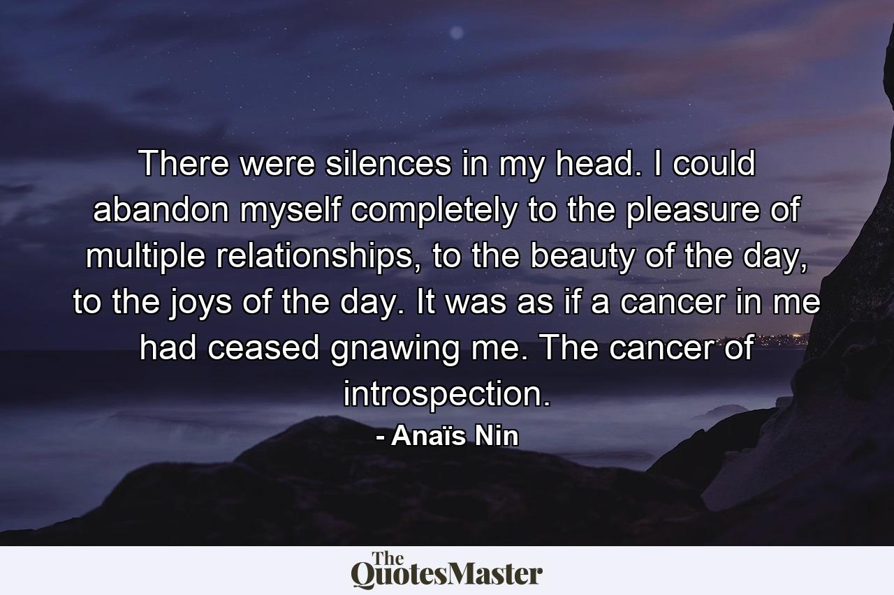 There were silences in my head. I could abandon myself completely to the pleasure of multiple relationships, to the beauty of the day, to the joys of the day. It was as if a cancer in me had ceased gnawing me. The cancer of introspection. - Quote by Anaïs Nin