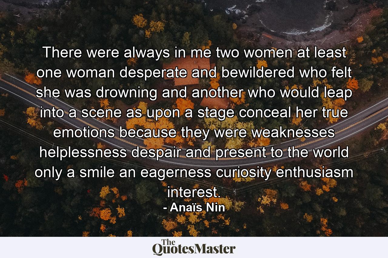 There were always in me  two women at least  one woman desperate and bewildered  who felt she was drowning and another who would leap into a scene  as upon a stage  conceal her true emotions because they were weaknesses  helplessness  despair  and present to the world only a smile  an eagerness  curiosity  enthusiasm  interest. - Quote by Anaïs Nin