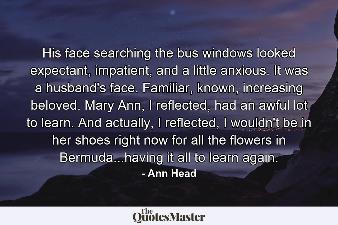 His face searching the bus windows looked expectant, impatient, and a little anxious. It was a husband's face. Familiar, known, increasing beloved. Mary Ann, I reflected, had an awful lot to learn. And actually, I reflected, I wouldn't be in her shoes right now for all the flowers in Bermuda...having it all to learn again. - Quote by Ann Head