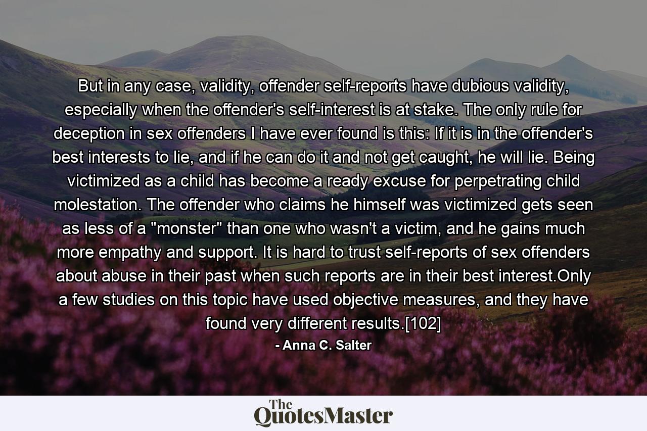 But in any case, validity, offender self-reports have dubious validity, especially when the offender's self-interest is at stake. The only rule for deception in sex offenders I have ever found is this: If it is in the offender's best interests to lie, and if he can do it and not get caught, he will lie. Being victimized as a child has become a ready excuse for perpetrating child molestation. The offender who claims he himself was victimized gets seen as less of a 