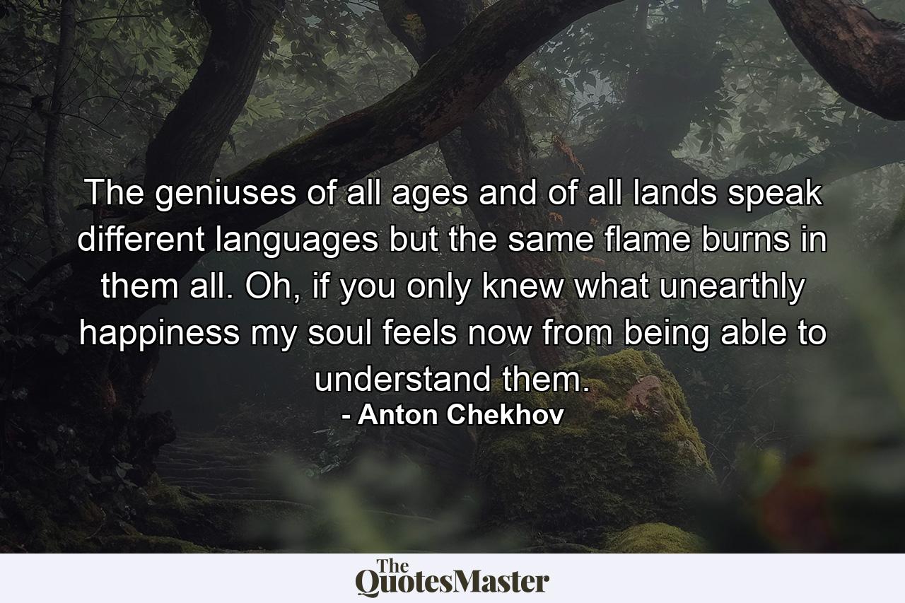 The geniuses of all ages and of all lands speak different languages but the same flame burns in them all. Oh, if you only knew what unearthly happiness my soul feels now from being able to understand them. - Quote by Anton Chekhov