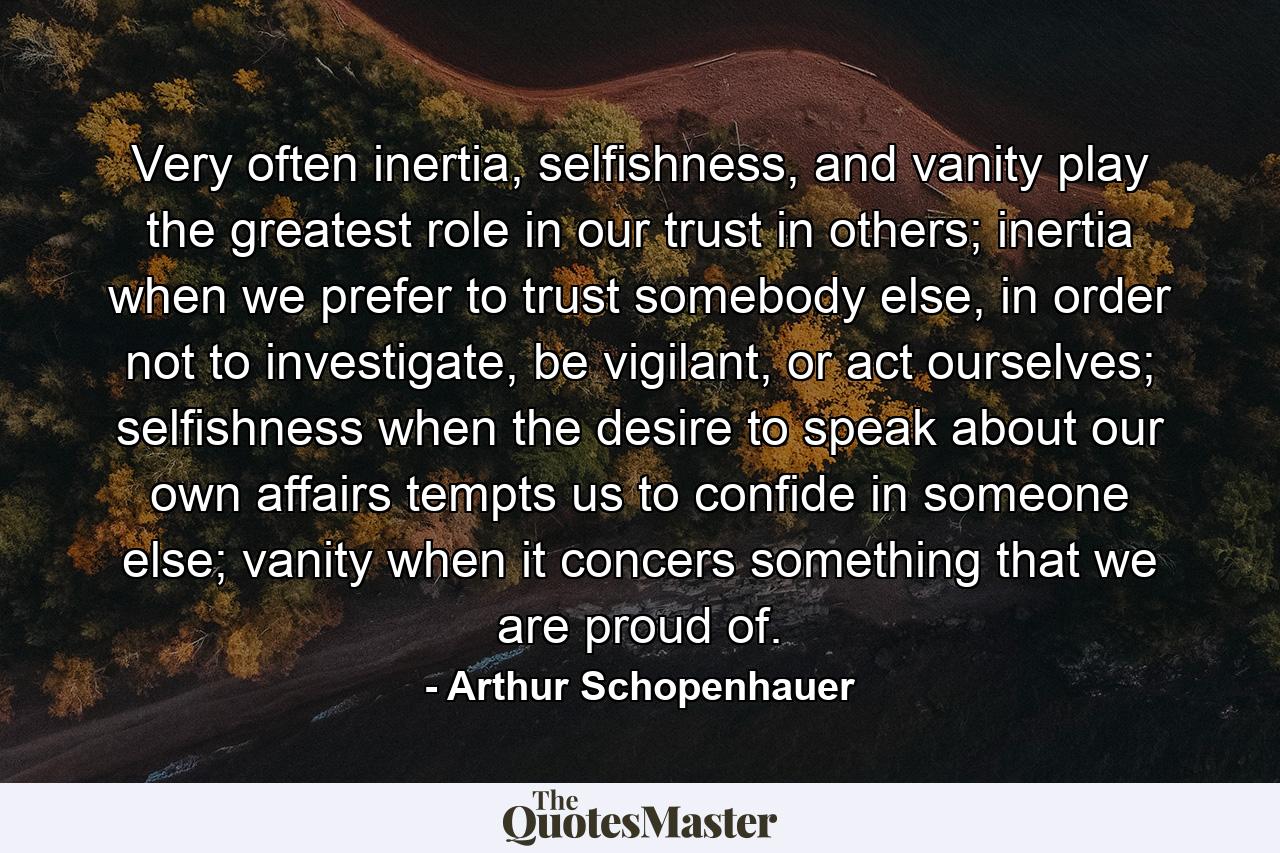 Very often inertia, selfishness, and vanity play the greatest role in our trust in others; inertia when we prefer to trust somebody else, in order not to investigate, be vigilant, or act ourselves; selfishness when the desire to speak about our own affairs tempts us to confide in someone else; vanity when it concers something that we are proud of. - Quote by Arthur Schopenhauer