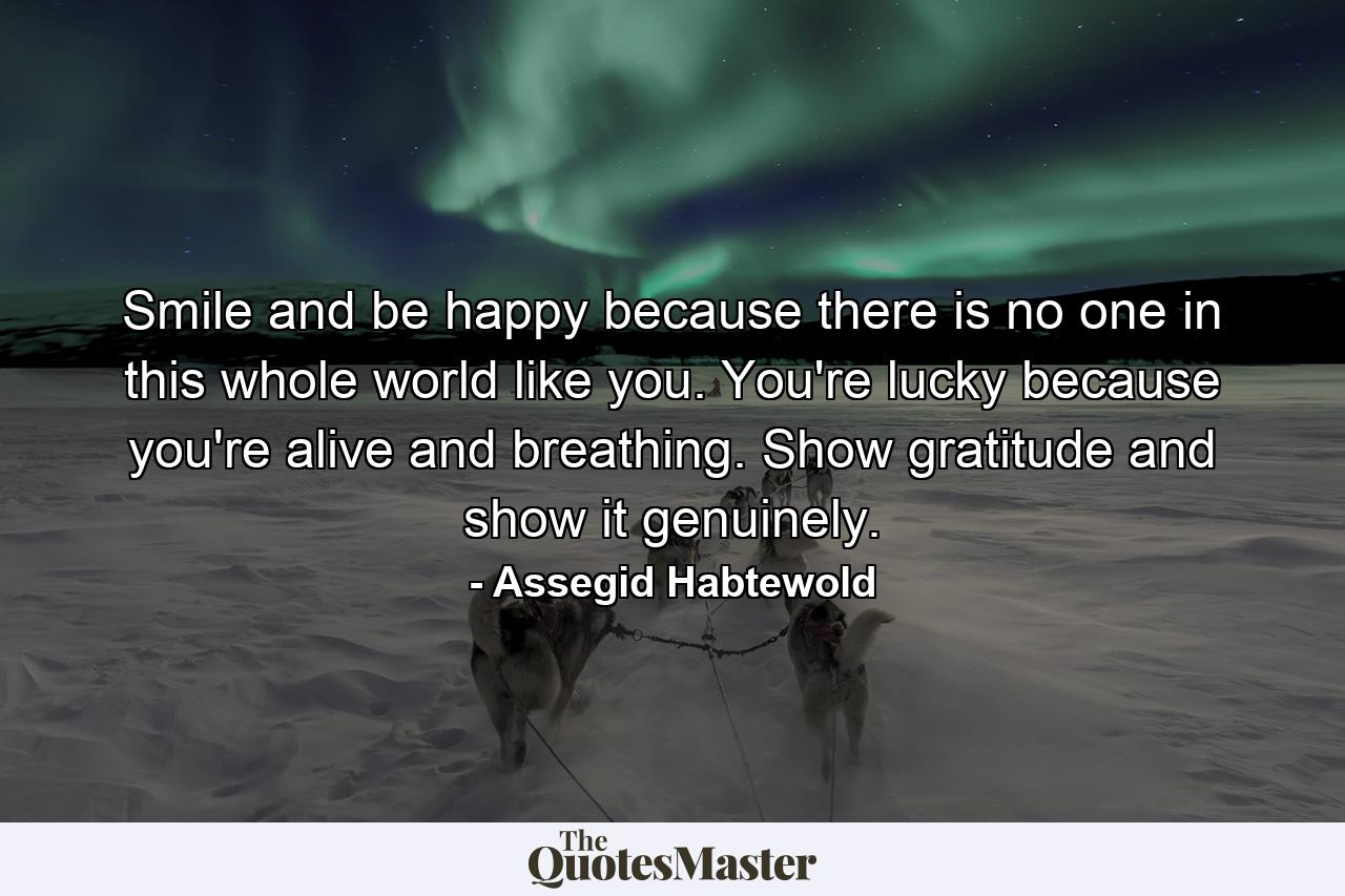 Smile and be happy because there is no one in this whole world like you. You're lucky because you're alive and breathing. Show gratitude and show it genuinely. - Quote by Assegid Habtewold